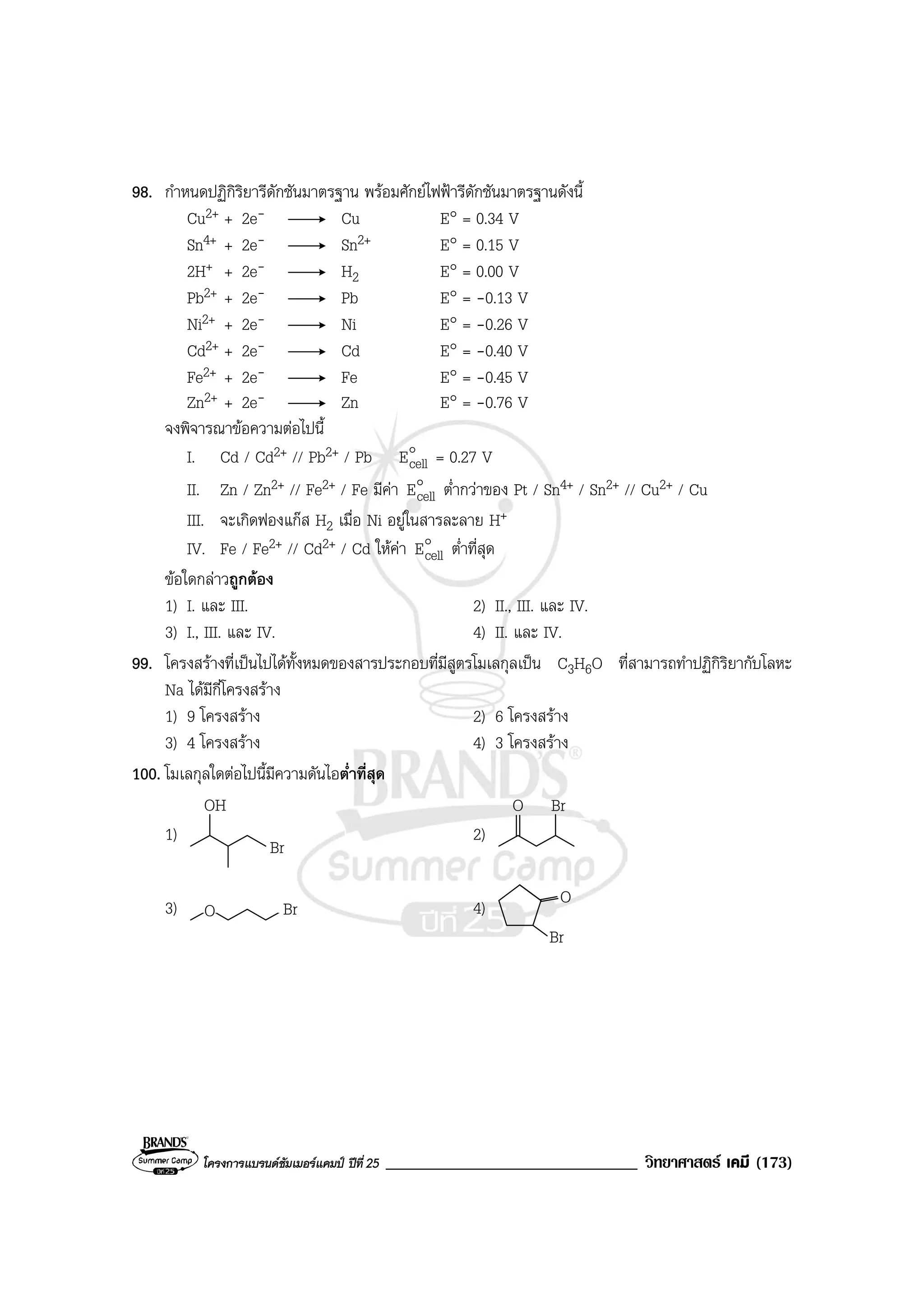 โครงการแบรนดซัมเมอรแคมป ปที่ 25 ______________________________ วิทยาศาสตร เคมี (173)
98. กําหนดปฏิกิริยารีดักชันมาตรฐาน พรอมศักยไฟฟารีดักชันมาตรฐานดังนี้
Cu2+ + 2e- Cu E° = 0.34 V
Sn4+ + 2e- Sn2+ E° = 0.15 V
2H+ + 2e- H2 E° = 0.00 V
Pb2+ + 2e- Pb E° = -0.13 V
Ni2+ + 2e- Ni E° = -0.26 V
Cd2+ + 2e- Cd E° = -0.40 V
Fe2+ + 2e- Fe E° = -0.45 V
Zn2+ + 2e- Zn E° = -0.76 V
จงพิจารณาขอความตอไปนี้
I. Cd / Cd2+ // Pb2+ / Pb o
cellE = 0.27 V
II. Zn / Zn2+ // Fe2+ / Fe มีคา o
cellE ต่ํากวาของ Pt / Sn4+ / Sn2+ // Cu2+ / Cu
III. จะเกิดฟองแกส H2 เมื่อ Ni อยูในสารละลาย H+
IV. Fe / Fe2+ // Cd2+ / Cd ใหคา o
cellE ต่ําที่สุด
ขอใดกลาวถูกตอง
1) I. และ III. 2) II., III. และ IV.
3) I., III. และ IV. 4) II. และ IV.
99. โครงสรางที่เปนไปไดทั้งหมดของสารประกอบที่มีสูตรโมเลกุลเปน C3H6O ที่สามารถทําปฏิกิริยากับโลหะ
Na ไดมีกี่โครงสราง
1) 9 โครงสราง 2) 6 โครงสราง
3) 4 โครงสราง 4) 3 โครงสราง
100. โมเลกุลใดตอไปนี้มีความดันไอต่ําที่สุด
1)
OH
Br
2)
O Br
3) O Br 4) O
Br
 