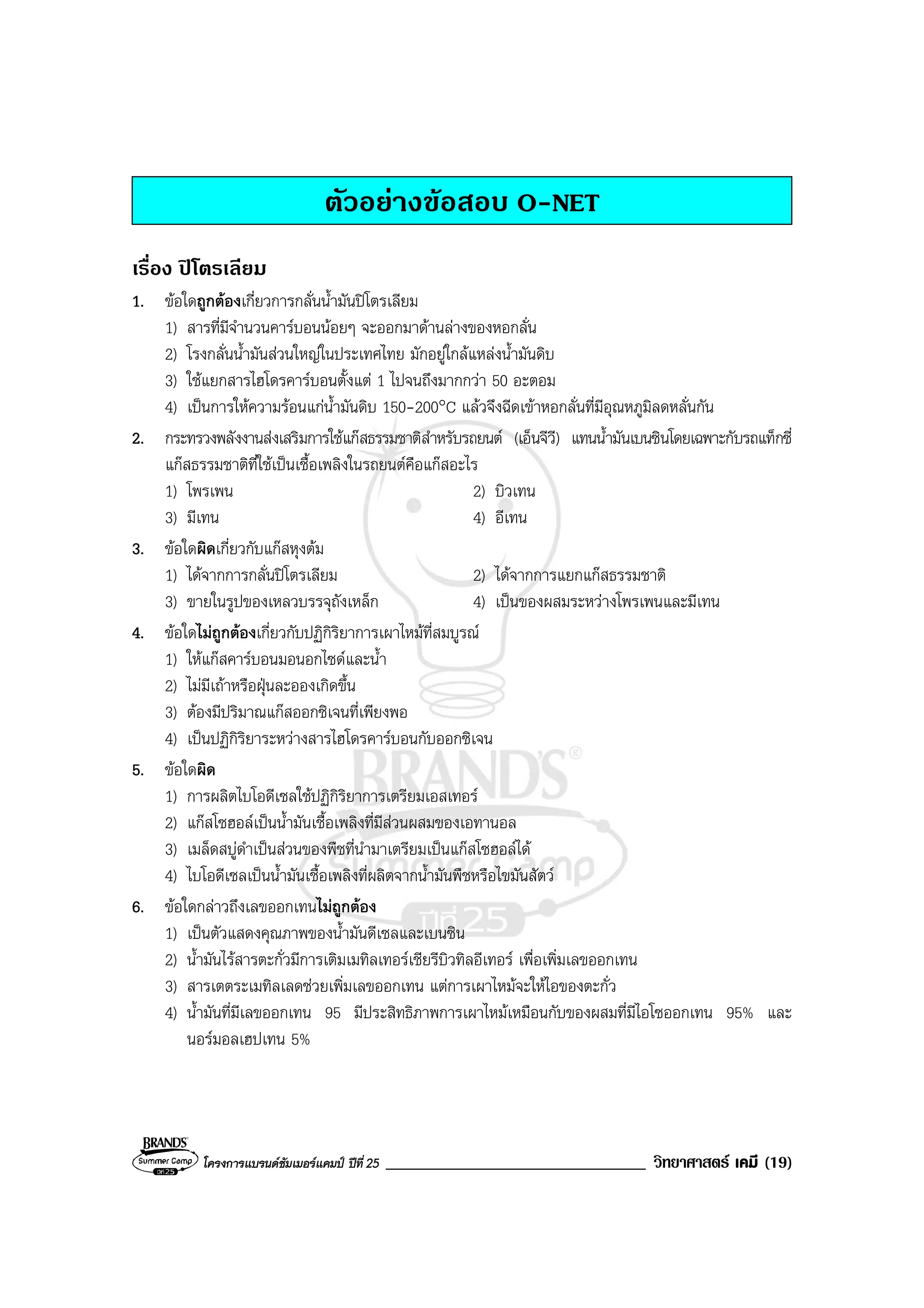 โครงการแบรนดซัมเมอรแคมป ปที่ 25 _______________________________ วิทยาศาสตร เคมี (19)
ตัวอยางขอสอบ O-NET
เรื่อง ปโตรเลียม
1. ขอใดถูกตองเกี่ยวการกลั่นน้ํามันปโตรเลียม
1) สารที่มีจํานวนคารบอนนอยๆ จะออกมาดานลางของหอกลั่น
2) โรงกลั่นน้ํามันสวนใหญในประเทศไทย มักอยูใกลแหลงน้ํามันดิบ
3) ใชแยกสารไฮโดรคารบอนตั้งแต 1 ไปจนถึงมากกวา 50 อะตอม
4) เปนการใหความรอนแกน้ํามันดิบ 150-200°C แลวจึงฉีดเขาหอกลั่นที่มีอุณหภูมิลดหลั่นกัน
2. กระทรวงพลังงานสงเสริมการใชแกสธรรมชาติสําหรับรถยนต (เอ็นจีวี) แทนน้ํามันเบนซินโดยเฉพาะกับรถแท็กซี่
แกสธรรมชาติที่ใชเปนเชื้อเพลิงในรถยนตคือแกสอะไร
1) โพรเพน 2) บิวเทน
3) มีเทน 4) อีเทน
3. ขอใดผิดเกี่ยวกับแกสหุงตม
1) ไดจากการกลั่นปโตรเลียม 2) ไดจากการแยกแกสธรรมชาติ
3) ขายในรูปของเหลวบรรจุถังเหล็ก 4) เปนของผสมระหวางโพรเพนและมีเทน
4. ขอใดไมถูกตองเกี่ยวกับปฏิกิริยาการเผาไหมที่สมบูรณ
1) ใหแกสคารบอนมอนอกไซดและน้ํา
2) ไมมีเถาหรือฝุนละอองเกิดขึ้น
3) ตองมีปริมาณแกสออกซิเจนที่เพียงพอ
4) เปนปฏิกิริยาระหวางสารไฮโดรคารบอนกับออกซิเจน
5. ขอใดผิด
1) การผลิตไบโอดีเซลใชปฏิกิริยาการเตรียมเอสเทอร
2) แกสโซฮอลเปนน้ํามันเชื้อเพลิงที่มีสวนผสมของเอทานอล
3) เมล็ดสบูดําเปนสวนของพืชที่นํามาเตรียมเปนแกสโซฮอลได
4) ไบโอดีเซลเปนน้ํามันเชื้อเพลิงที่ผลิตจากน้ํามันพืชหรือไขมันสัตว
6. ขอใดกลาวถึงเลขออกเทนไมถูกตอง
1) เปนตัวแสดงคุณภาพของน้ํามันดีเซลและเบนซิน
2) น้ํามันไรสารตะกั่วมีการเติมเมทิลเทอรเชียรีบิวทิลอีเทอร เพื่อเพิ่มเลขออกเทน
3) สารเตตระเมทิลเลดชวยเพิ่มเลขออกเทน แตการเผาไหมจะใหไอของตะกั่ว
4) น้ํามันที่มีเลขออกเทน 95 มีประสิทธิภาพการเผาไหมเหมือนกับของผสมที่มีไอโซออกเทน 95% และ
นอรมอลเฮปเทน 5%
 