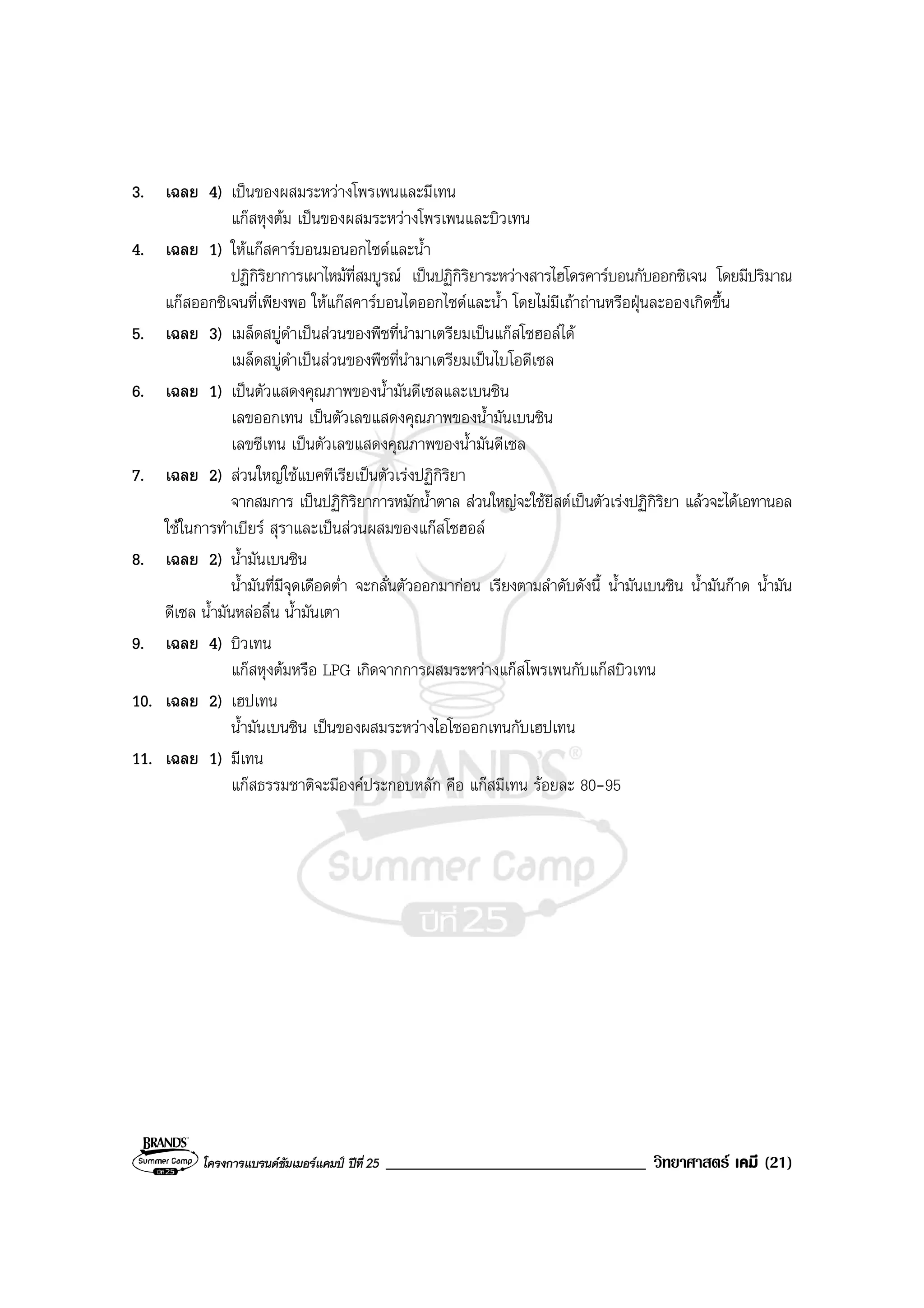 โครงการแบรนดซัมเมอรแคมป ปที่ 25 _______________________________ วิทยาศาสตร เคมี (21)
3. เฉลย 4) เปนของผสมระหวางโพรเพนและมีเทน
แกสหุงตม เปนของผสมระหวางโพรเพนและบิวเทน
4. เฉลย 1) ใหแกสคารบอนมอนอกไซดและน้ํา
ปฏิกิริยาการเผาไหมที่สมบูรณ เปนปฏิกิริยาระหวางสารไฮโดรคารบอนกับออกซิเจน โดยมีปริมาณ
แกสออกซิเจนที่เพียงพอ ใหแกสคารบอนไดออกไซดและน้ํา โดยไมมีเถาถานหรือฝุนละอองเกิดขึ้น
5. เฉลย 3) เมล็ดสบูดําเปนสวนของพืชที่นํามาเตรียมเปนแกสโซฮอลได
เมล็ดสบูดําเปนสวนของพืชที่นํามาเตรียมเปนไบโอดีเซล
6. เฉลย 1) เปนตัวแสดงคุณภาพของน้ํามันดีเซลและเบนซิน
เลขออกเทน เปนตัวเลขแสดงคุณภาพของน้ํามันเบนซิน
เลขซีเทน เปนตัวเลขแสดงคุณภาพของน้ํามันดีเซล
7. เฉลย 2) สวนใหญใชแบคทีเรียเปนตัวเรงปฏิกิริยา
จากสมการ เปนปฏิกิริยาการหมักน้ําตาล สวนใหญจะใชยีสตเปนตัวเรงปฏิกิริยา แลวจะไดเอทานอล
ใชในการทําเบียร สุราและเปนสวนผสมของแกสโซฮอล
8. เฉลย 2) น้ํามันเบนซิน
น้ํามันที่มีจุดเดือดต่ํา จะกลั่นตัวออกมากอน เรียงตามลําดับดังนี้ น้ํามันเบนซิน น้ํามันกาด น้ํามัน
ดีเซล น้ํามันหลอลื่น น้ํามันเตา
9. เฉลย 4) บิวเทน
แกสหุงตมหรือ LPG เกิดจากการผสมระหวางแกสโพรเพนกับแกสบิวเทน
10. เฉลย 2) เฮปเทน
น้ํามันเบนซิน เปนของผสมระหวางไอโซออกเทนกับเฮปเทน
11. เฉลย 1) มีเทน
แกสธรรมชาติจะมีองคประกอบหลัก คือ แกสมีเทน รอยละ 80-95
 