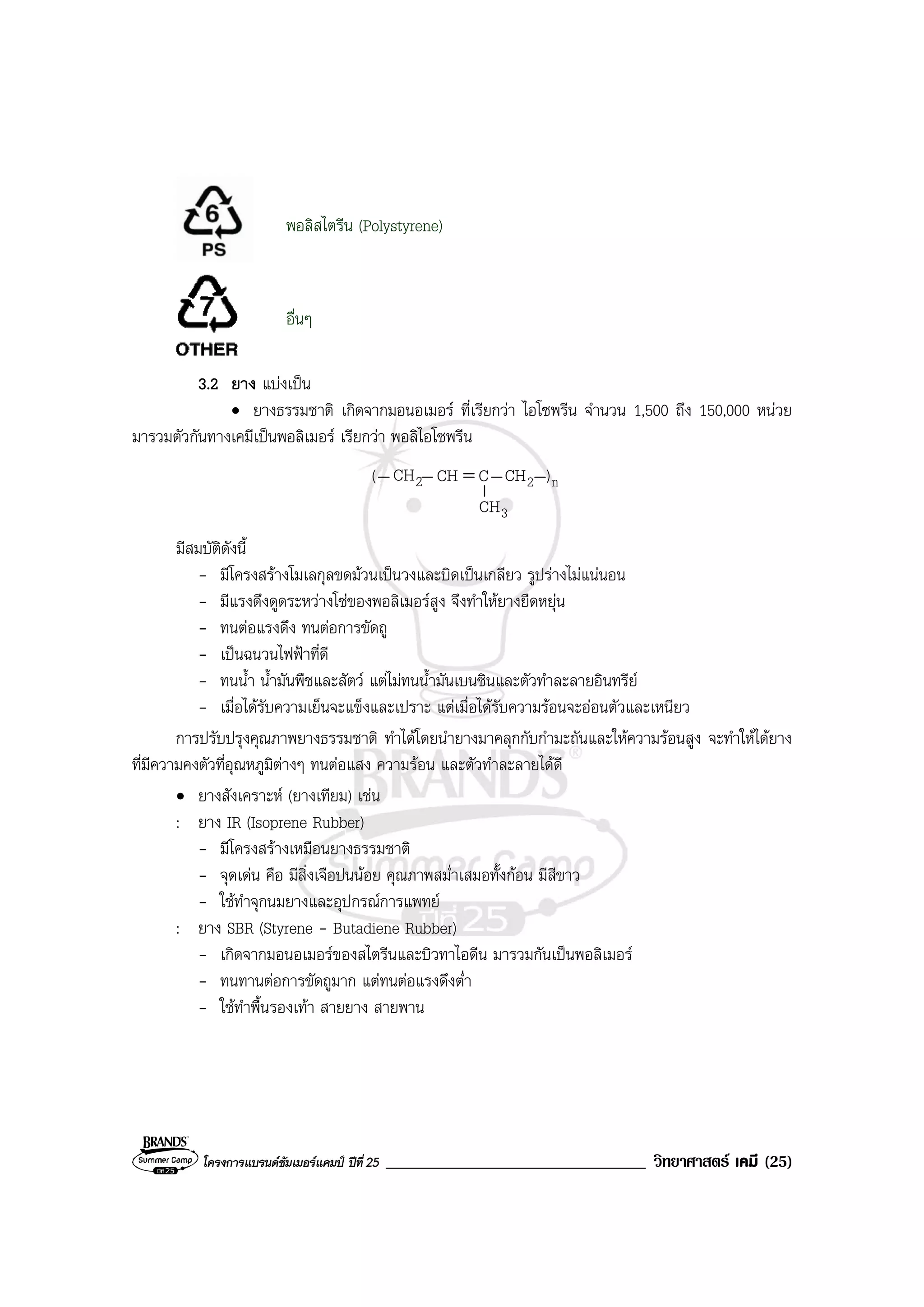 โครงการแบรนดซัมเมอรแคมป ปที่ 25 _______________________________ วิทยาศาสตร เคมี (25)
พอลิสไตรีน (Polystyrene)
อื่นๆ
3.2 ยาง แบงเปน
• ยางธรรมชาติ เกิดจากมอนอเมอร ที่เรียกวา ไอโซพรีน จํานวน 1,500 ถึง 150,000 หนวย
มารวมตัวกันทางเคมีเปนพอลิเมอร เรียกวา พอลิไอโซพรีน
2CH CH C
3CH
n2 )CH(
มีสมบัติดังนี้
- มีโครงสรางโมเลกุลขดมวนเปนวงและบิดเปนเกลียว รูปรางไมแนนอน
- มีแรงดึงดูดระหวางโซของพอลิเมอรสูง จึงทําใหยางยืดหยุน
- ทนตอแรงดึง ทนตอการขัดถู
- เปนฉนวนไฟฟาที่ดี
- ทนน้ํา น้ํามันพืชและสัตว แตไมทนน้ํามันเบนซินและตัวทําละลายอินทรีย
- เมื่อไดรับความเย็นจะแข็งและเปราะ แตเมื่อไดรับความรอนจะออนตัวและเหนียว
การปรับปรุงคุณภาพยางธรรมชาติ ทําไดโดยนํายางมาคลุกกับกํามะถันและใหความรอนสูง จะทําใหไดยาง
ที่มีความคงตัวที่อุณหภูมิตางๆ ทนตอแสง ความรอน และตัวทําละลายไดดี
• ยางสังเคราะห (ยางเทียม) เชน
: ยาง IR (Isoprene Rubber)
- มีโครงสรางเหมือนยางธรรมชาติ
- จุดเดน คือ มีสิ่งเจือปนนอย คุณภาพสม่ําเสมอทั้งกอน มีสีขาว
- ใชทําจุกนมยางและอุปกรณการแพทย
: ยาง SBR (Styrene - Butadiene Rubber)
- เกิดจากมอนอเมอรของสไตรีนและบิวทาไอดีน มารวมกันเปนพอลิเมอร
- ทนทานตอการขัดถูมาก แตทนตอแรงดึงต่ํา
- ใชทําพื้นรองเทา สายยาง สายพาน
 