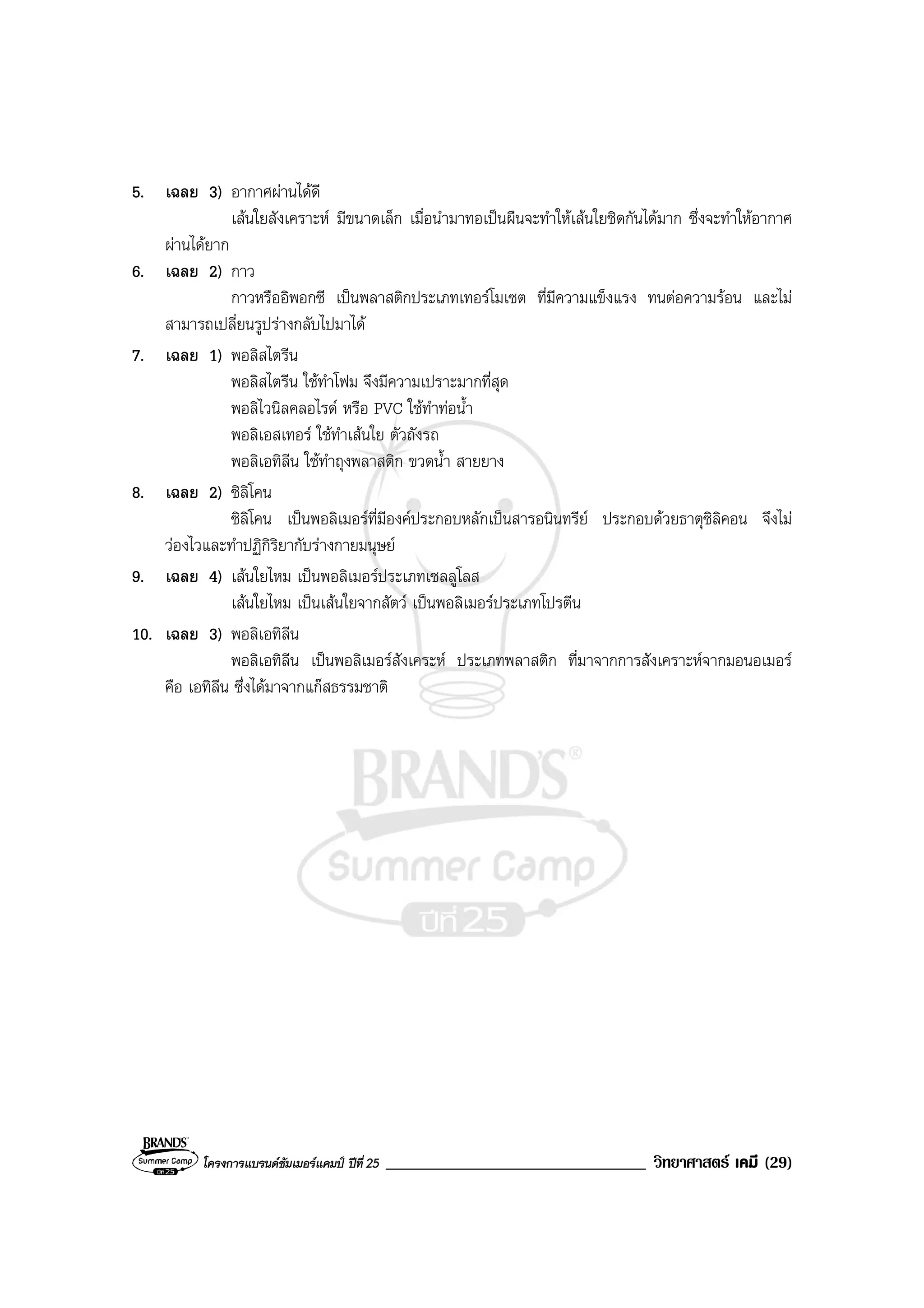 โครงการแบรนดซัมเมอรแคมป ปที่ 25 _______________________________ วิทยาศาสตร เคมี (29)
5. เฉลย 3) อากาศผานไดดี
เสนใยสังเคราะห มีขนาดเล็ก เมื่อนํามาทอเปนผืนจะทําใหเสนใยชิดกันไดมาก ซึ่งจะทําใหอากาศ
ผานไดยาก
6. เฉลย 2) กาว
กาวหรืออิพอกซี เปนพลาสติกประเภทเทอรโมเซต ที่มีความแข็งแรง ทนตอความรอน และไม
สามารถเปลี่ยนรูปรางกลับไปมาได
7. เฉลย 1) พอลิสไตรีน
พอลิสไตรีน ใชทําโฟม จึงมีความเปราะมากที่สุด
พอลิไวนิลคลอไรด หรือ PVC ใชทําทอน้ํา
พอลิเอสเทอร ใชทําเสนใย ตัวถังรถ
พอลิเอทิลีน ใชทําถุงพลาสติก ขวดน้ํา สายยาง
8. เฉลย 2) ซิลิโคน
ซิลิโคน เปนพอลิเมอรที่มีองคประกอบหลักเปนสารอนินทรีย ประกอบดวยธาตุซิลิคอน จึงไม
วองไวและทําปฏิกิริยากับรางกายมนุษย
9. เฉลย 4) เสนใยไหม เปนพอลิเมอรประเภทเซลลูโลส
เสนใยไหม เปนเสนใยจากสัตว เปนพอลิเมอรประเภทโปรตีน
10. เฉลย 3) พอลิเอทิลีน
พอลิเอทิลีน เปนพอลิเมอรสังเคระห ประเภทพลาสติก ที่มาจากการสังเคราะหจากมอนอเมอร
คือ เอทิลีน ซึ่งไดมาจากแกสธรรมชาติ
 