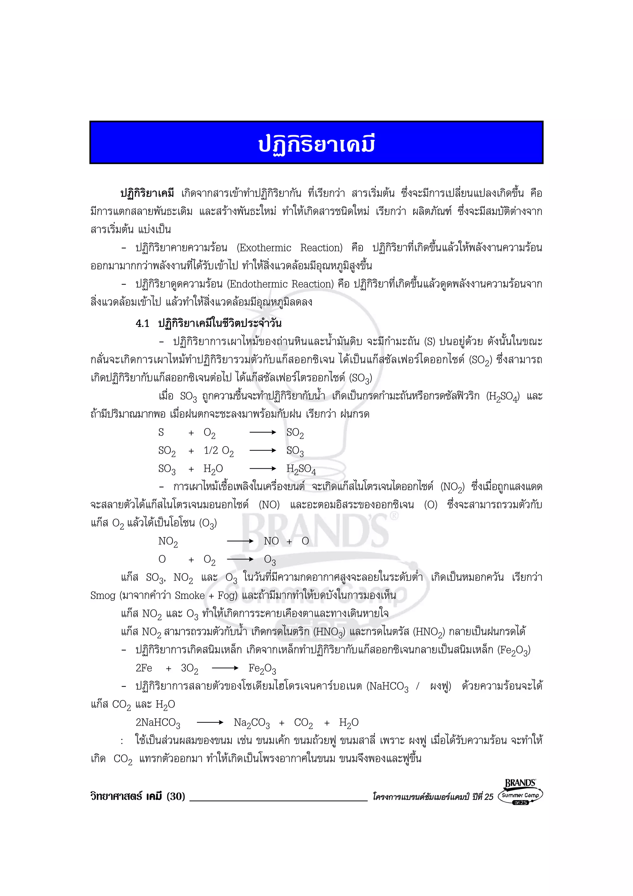 วิทยาศาสตร เคมี (30) _______________________________ โครงการแบรนดซัมเมอรแคมป ปที่ 25
ปฏิกิริยาเคมี
ปฏิกิริยาเคมี เกิดจากสารเขาทําปฏิกิริยากัน ที่เรียกวา สารเริ่มตน ซึ่งจะมีการเปลี่ยนแปลงเกิดขึ้น คือ
มีการแตกสลายพันธะเดิม และสรางพันธะใหม ทําใหเกิดสารชนิดใหม เรียกวา ผลิตภัณฑ ซึ่งจะมีสมบัติตางจาก
สารเริ่มตน แบงเปน
- ปฏิกิริยาคายความรอน (Exothermic Reaction) คือ ปฏิกิริยาที่เกิดขึ้นแลวใหพลังงานความรอน
ออกมามากกวาพลังงานที่ไดรับเขาไป ทําใหสิ่งแวดลอมมีอุณหภูมิสูงขึ้น
- ปฏิกิริยาดูดความรอน (Endothermic Reaction) คือ ปฏิกิริยาที่เกิดขึ้นแลวดูดพลังงานความรอนจาก
สิ่งแวดลอมเขาไป แลวทําใหสิ่งแวดลอมมีอุณหภูมิลดลง
4.1 ปฏิกิริยาเคมีในชีวิตประจําวัน
- ปฏิกิริยาการเผาไหมของถานหินและน้ํามันดิบ จะมีกํามะถัน (S) ปนอยูดวย ดังนั้นในขณะ
กลั่นจะเกิดการเผาไหมทําปฏิกิริยารวมตัวกับแกสออกซิเจน ไดเปนแกสซัลเฟอรไดออกไซด (SO2) ซึ่งสามารถ
เกิดปฏิกิริยากับแกสออกซิเจนตอไป ไดแกสซัลเฟอรไตรออกไซด (SO3)
เมื่อ SO3 ถูกความชื้นจะทําปฏิกิริยากับน้ํา เกิดเปนกรดกํามะถันหรือกรดซัลฟวริก (H2SO4) และ
ถามีปริมาณมากพอ เมื่อฝนตกจะชะลงมาพรอมกับฝน เรียกวา ฝนกรด
S + O2 SO2
SO2 + 1/2 O2 SO3
SO3 + H2O H2SO4
- การเผาไหมเชื้อเพลิงในเครื่องยนต จะเกิดแกสไนโตรเจนไดออกไซด (NO2) ซึ่งเมื่อถูกแสงแดด
จะสลายตัวไดแกสไนโตรเจนมอนอกไซด (NO) และอะตอมอิสระของออกซิเจน (O) ซึ่งจะสามารถรวมตัวกับ
แกส O2 แลวไดเปนโอโซน (O3)
NO2 NO + O
O + O2 O3
แกส SO3, NO2 และ O3 ในวันที่มีความกดอากาศสูงจะลอยในระดับต่ํา เกิดเปนหมอกควัน เรียกวา
Smog (มาจากคําวา Smoke + Fog) และถามีมากทําใหบดบังในการมองเห็น
แกส NO2 และ O3 ทําใหเกิดการระคายเคืองตาและทางเดินหายใจ
แกส NO2 สามารถรวมตัวกับน้ํา เกิดกรดไนตริก (HNO3) และกรดไนตรัส (HNO2) กลายเปนฝนกรดได
- ปฏิกิริยาการเกิดสนิมเหล็ก เกิดจากเหล็กทําปฏิกิริยากับแกสออกซิเจนกลายเปนสนิมเหล็ก (Fe2O3)
2Fe + 3O2 Fe2O3
- ปฏิกิริยาการสลายตัวของโซเดียมไฮโดรเจนคารบอเนต (NaHCO3 / ผงฟู) ดวยความรอนจะได
แกส CO2 และ H2O
2NaHCO3 Na2CO3 + CO2 + H2O
: ใชเปนสวนผสมของขนม เชน ขนมเคก ขนมถวยฟู ขนมสาลี่ เพราะ ผงฟู เมื่อไดรับความรอน จะทําให
เกิด CO2 แทรกตัวออกมา ทําใหเกิดเปนโพรงอากาศในขนม ขนมจึงพองและฟูขึ้น
 