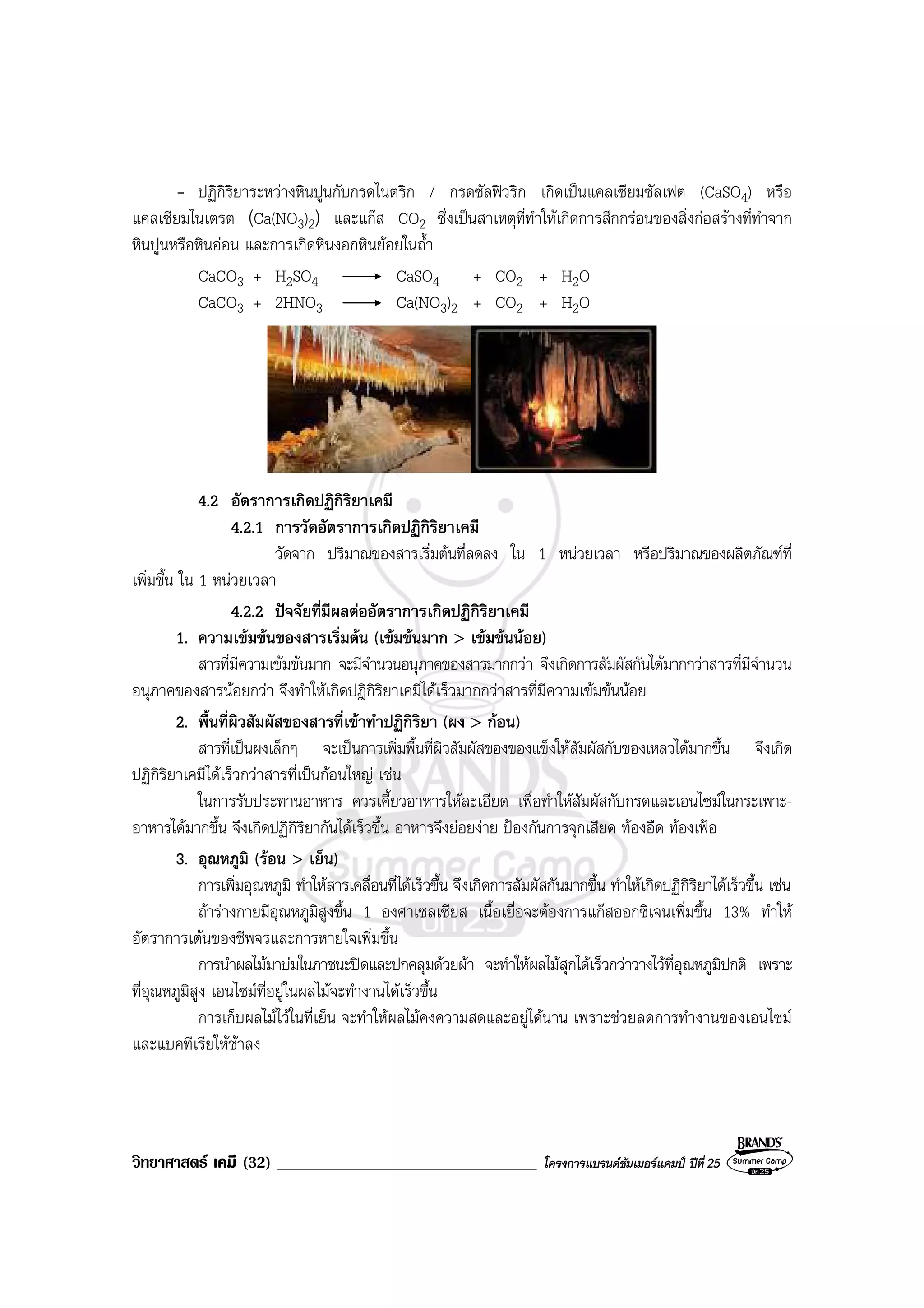 วิทยาศาสตร เคมี (32) _______________________________ โครงการแบรนดซัมเมอรแคมป ปที่ 25
- ปฏิกิริยาระหวางหินปูนกับกรดไนตริก / กรดซัลฟวริก เกิดเปนแคลเซียมซัลเฟต (CaSO4) หรือ
แคลเซียมไนเตรต (Ca(NO3)2) และแกส CO2 ซึ่งเปนสาเหตุที่ทําใหเกิดการสึกกรอนของสิ่งกอสรางที่ทําจาก
หินปูนหรือหินออน และการเกิดหินงอกหินยอยในถ้ํา
CaCO3 + H2SO4 CaSO4 + CO2 + H2O
CaCO3 + 2HNO3 Ca(NO3)2 + CO2 + H2O
4.2 อัตราการเกิดปฏิกิริยาเคมี
4.2.1 การวัดอัตราการเกิดปฏิกิริยาเคมี
วัดจาก ปริมาณของสารเริ่มตนที่ลดลง ใน 1 หนวยเวลา หรือปริมาณของผลิตภัณฑที่
เพิ่มขึ้น ใน 1 หนวยเวลา
4.2.2 ปจจัยที่มีผลตออัตราการเกิดปฏิกิริยาเคมี
1. ความเขมขนของสารเริ่มตน (เขมขนมาก > เขมขนนอย)
สารที่มีความเขมขนมาก จะมีจํานวนอนุภาคของสารมากกวา จึงเกิดการสัมผัสกันไดมากกวาสารที่มีจํานวน
อนุภาคของสารนอยกวา จึงทําใหเกิดปฎิกิริยาเคมีไดเร็วมากกวาสารที่มีความเขมขนนอย
2. พื้นที่ผิวสัมผัสของสารที่เขาทําปฏิกิริยา (ผง > กอน)
สารที่เปนผงเล็กๆ จะเปนการเพิ่มพื้นที่ผิวสัมผัสของของแข็งใหสัมผัสกับของเหลวไดมากขึ้น จึงเกิด
ปฏิกิริยาเคมีไดเร็วกวาสารที่เปนกอนใหญ เชน
ในการรับประทานอาหาร ควรเคี้ยวอาหารใหละเอียด เพื่อทําใหสัมผัสกับกรดและเอนไซมในกระเพาะ-
อาหารไดมากขึ้น จึงเกิดปฏิกิริยากันไดเร็วขึ้น อาหารจึงยอยงาย ปองกันการจุกเสียด ทองอืด ทองเฟอ
3. อุณหภูมิ (รอน > เย็น)
การเพิ่มอุณหภูมิ ทําใหสารเคลื่อนที่ไดเร็วขึ้น จึงเกิดการสัมผัสกันมากขึ้น ทําใหเกิดปฏิกิริยาไดเร็วขึ้น เชน
ถารางกายมีอุณหภูมิสูงขึ้น 1 องศาเซลเซียส เนื้อเยื่อจะตองการแกสออกซิเจนเพิ่มขึ้น 13% ทําให
อัตราการเตนของชีพจรและการหายใจเพิ่มขึ้น
การนําผลไมมาบมในภาชนะปดและปกคลุมดวยผา จะทําใหผลไมสุกไดเร็วกวาวางไวที่อุณหภูมิปกติ เพราะ
ที่อุณหภูมิสูง เอนไซมที่อยูในผลไมจะทํางานไดเร็วขึ้น
การเก็บผลไมไวในที่เย็น จะทําใหผลไมคงความสดและอยูไดนาน เพราะชวยลดการทํางานของเอนไซม
และแบคทีเรียใหชาลง
 