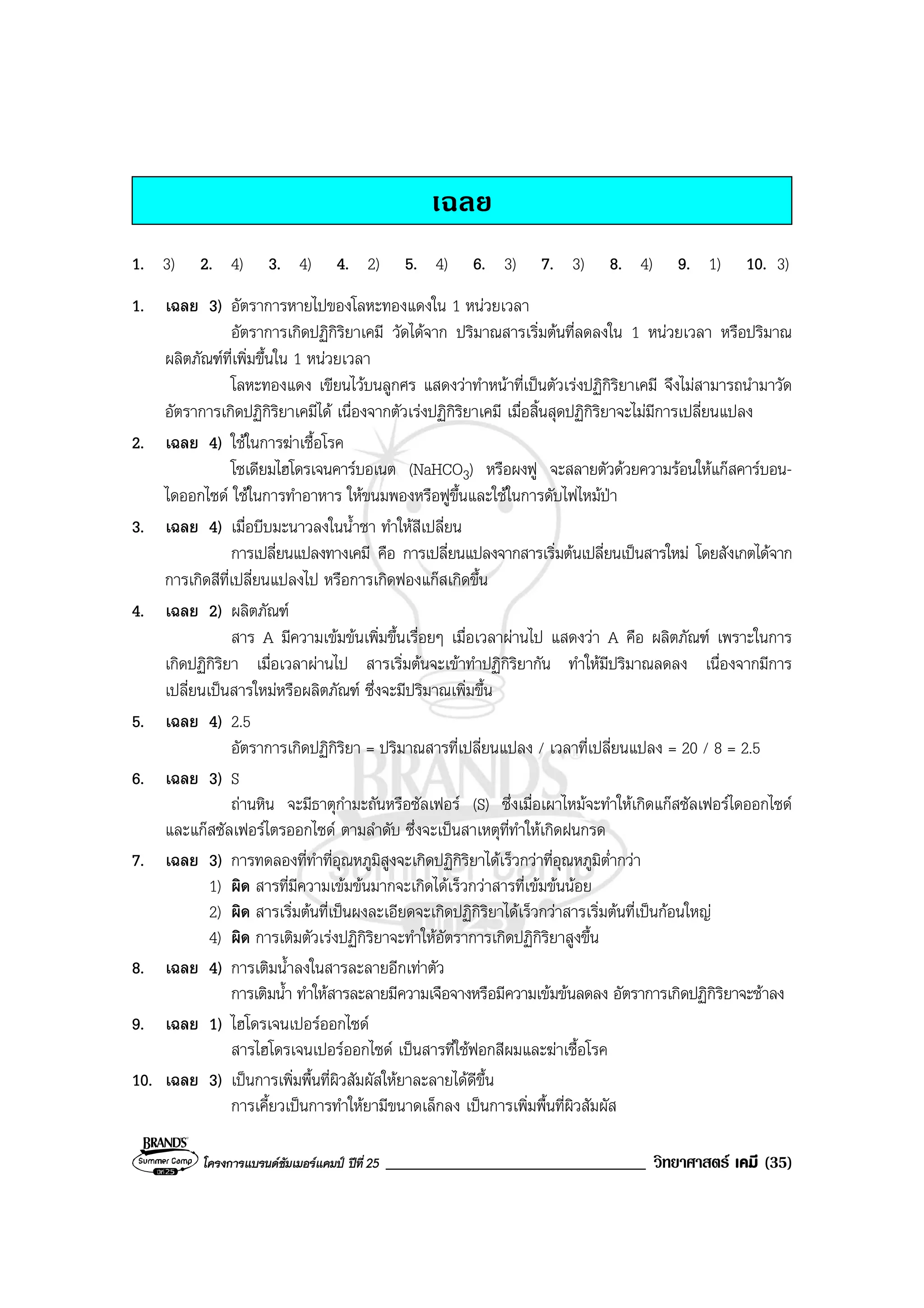 โครงการแบรนดซัมเมอรแคมป ปที่ 25 _______________________________ วิทยาศาสตร เคมี (35)
เฉลย
1. 3) 2. 4) 3. 4) 4. 2) 5. 4) 6. 3) 7. 3) 8. 4) 9. 1) 10. 3)
1. เฉลย 3) อัตราการหายไปของโลหะทองแดงใน 1 หนวยเวลา
อัตราการเกิดปฏิกิริยาเคมี วัดไดจาก ปริมาณสารเริ่มตนที่ลดลงใน 1 หนวยเวลา หรือปริมาณ
ผลิตภัณฑที่เพิ่มขึ้นใน 1 หนวยเวลา
โลหะทองแดง เขียนไวบนลูกศร แสดงวาทําหนาที่เปนตัวเรงปฏิกิริยาเคมี จึงไมสามารถนํามาวัด
อัตราการเกิดปฏิกิริยาเคมีได เนื่องจากตัวเรงปฏิกิริยาเคมี เมื่อสิ้นสุดปฏิกิริยาจะไมมีการเปลี่ยนแปลง
2. เฉลย 4) ใชในการฆาเชื้อโรค
โซเดียมไฮโดรเจนคารบอเนต (NaHCO3) หรือผงฟู จะสลายตัวดวยความรอนใหแกสคารบอน-
ไดออกไซด ใชในการทําอาหาร ใหขนมพองหรือฟูขึ้นและใชในการดับไฟไหมปา
3. เฉลย 4) เมื่อบีบมะนาวลงในน้ําชา ทําใหสีเปลี่ยน
การเปลี่ยนแปลงทางเคมี คือ การเปลี่ยนแปลงจากสารเริ่มตนเปลี่ยนเปนสารใหม โดยสังเกตไดจาก
การเกิดสีที่เปลี่ยนแปลงไป หรือการเกิดฟองแกสเกิดขึ้น
4. เฉลย 2) ผลิตภัณฑ
สาร A มีความเขมขนเพิ่มขึ้นเรื่อยๆ เมื่อเวลาผานไป แสดงวา A คือ ผลิตภัณฑ เพราะในการ
เกิดปฏิกิริยา เมื่อเวลาผานไป สารเริ่มตนจะเขาทําปฏิกิริยากัน ทําใหมีปริมาณลดลง เนื่องจากมีการ
เปลี่ยนเปนสารใหมหรือผลิตภัณฑ ซึ่งจะมีปริมาณเพิ่มขึ้น
5. เฉลย 4) 2.5
อัตราการเกิดปฏิกิริยา = ปริมาณสารที่เปลี่ยนแปลง / เวลาที่เปลี่ยนแปลง = 20 / 8 = 2.5
6. เฉลย 3) S
ถานหิน จะมีธาตุกํามะถันหรือซัลเฟอร (S) ซึ่งเมื่อเผาไหมจะทําใหเกิดแกสซัลเฟอรไดออกไซด
และแกสซัลเฟอรไตรออกไซด ตามลําดับ ซึ่งจะเปนสาเหตุที่ทําใหเกิดฝนกรด
7. เฉลย 3) การทดลองที่ทําที่อุณหภูมิสูงจะเกิดปฏิกิริยาไดเร็วกวาที่อุณหภูมิต่ํากวา
1) ผิด สารที่มีความเขมขนมากจะเกิดไดเร็วกวาสารที่เขมขนนอย
2) ผิด สารเริ่มตนที่เปนผงละเอียดจะเกิดปฏิกิริยาไดเร็วกวาสารเริ่มตนที่เปนกอนใหญ
4) ผิด การเติมตัวเรงปฏิกิริยาจะทําใหอัตราการเกิดปฏิกิริยาสูงขึ้น
8. เฉลย 4) การเติมน้ําลงในสารละลายอีกเทาตัว
การเติมน้ํา ทําใหสารละลายมีความเจือจางหรือมีความเขมขนลดลง อัตราการเกิดปฏิกิริยาจะชาลง
9. เฉลย 1) ไฮโดรเจนเปอรออกไซด
สารไฮโดรเจนเปอรออกไซด เปนสารที่ใชฟอกสีผมและฆาเชื้อโรค
10. เฉลย 3) เปนการเพิ่มพื้นที่ผิวสัมผัสใหยาละลายไดดีขึ้น
การเคี้ยวเปนการทําใหยามีขนาดเล็กลง เปนการเพิ่มพื้นที่ผิวสัมผัส
 