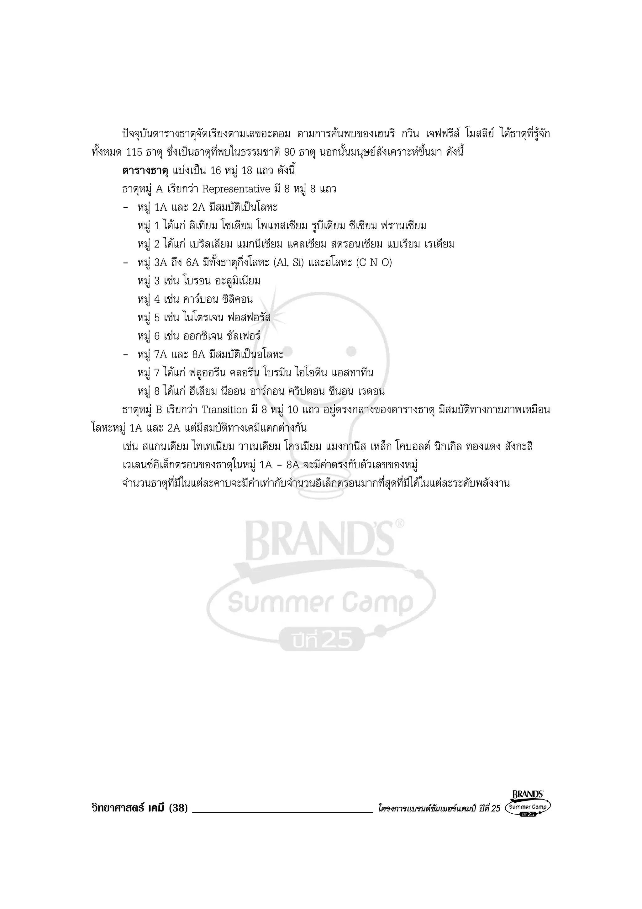 วิทยาศาสตร เคมี (38) _______________________________ โครงการแบรนดซัมเมอรแคมป ปที่ 25
ปจจุบันตารางธาตุจัดเรียงตามเลขอะตอม ตามการคนพบของเฮนรี กวิน เจฟฟรีส โมสลีย ไดธาตุที่รูจัก
ทั้งหมด 115 ธาตุ ซึ่งเปนธาตุที่พบในธรรมชาติ 90 ธาตุ นอกนั้นมนุษยสังเคราะหขึ้นมา ดังนี้
ตารางธาตุ แบงเปน 16 หมู 18 แถว ดังนี้
ธาตุหมู A เรียกวา Representative มี 8 หมู 8 แถว
- หมู 1A และ 2A มีสมบัติเปนโลหะ
หมู 1 ไดแก ลิเทียม โซเดียม โพแทสเซียม รูบีเดียม ซีเซียม ฟรานเซียม
หมู 2 ไดแก เบริลเลียม แมกนีเซียม แคลเซียม สตรอนเซียม แบเรียม เรเดียม
- หมู 3A ถึง 6A มีทั้งธาตุกึ่งโลหะ (Al, Si) และอโลหะ (C N O)
หมู 3 เชน โบรอน อะลูมิเนียม
หมู 4 เชน คารบอน ซิลิคอน
หมู 5 เชน ไนโตรเจน ฟอสฟอรัส
หมู 6 เชน ออกซิเจน ซัลเฟอร
- หมู 7A และ 8A มีสมบัติเปนอโลหะ
หมู 7 ไดแก ฟลูออรีน คลอรีน โบรมีน ไอโอดีน แอสทาทีน
หมู 8 ไดแก ฮีเลียม นีออน อารกอน คริปตอน ซีนอน เรดอน
ธาตุหมู B เรียกวา Transition มี 8 หมู 10 แถว อยูตรงกลางของตารางธาตุ มีสมบัติทางกายภาพเหมือน
โลหะหมู 1A และ 2A แตมีสมบัติทางเคมีแตกตางกัน
เชน สแกนเดียม ไทเทเนียม วาเนเดียม โครเมียม แมงกานีส เหล็ก โคบอลต นิกเกิล ทองแดง สังกะสี
เวเลนซอิเล็กตรอนของธาตุในหมู 1A - 8A จะมีคาตรงกับตัวเลขของหมู
จํานวนธาตุที่มีในแตละคาบจะมีคาเทากับจํานวนอิเล็กตรอนมากที่สุดที่มีไดในแตละระดับพลังงาน
 
