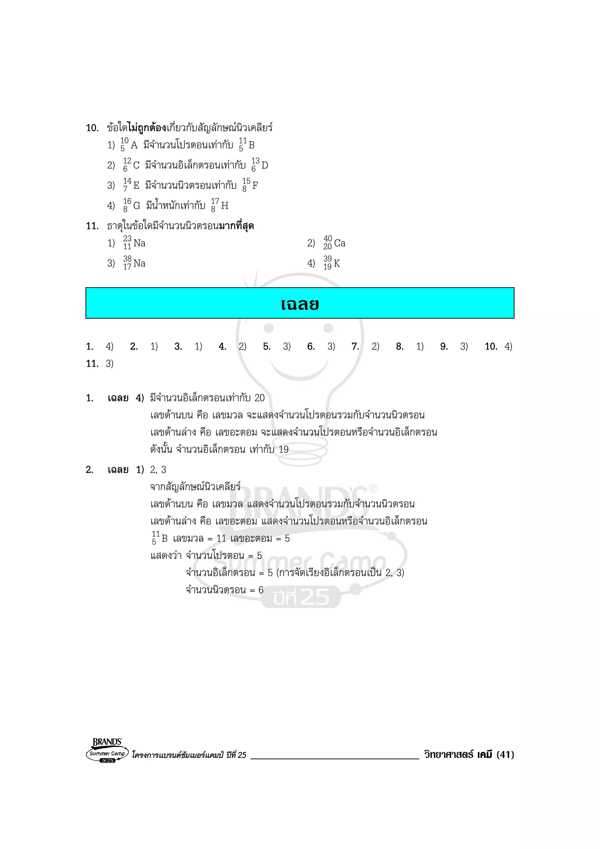 โครงการแบรนดซัมเมอรแคมป ปที่ 25 _______________________________ วิทยาศาสตร เคมี (41)
10. ขอใดไมถูกตองเกี่ยวกับสัญลักษณนิวเคลียร
1) A10
5 มีจํานวนโปรตอนเทากับ B11
5
2) C12
6 มีจํานวนอิเล็กตรอนเทากับ D13
6
3) E14
7 มีจํานวนนิวตรอนเทากับ F15
8
4) G16
8 มีน้ําหนักเทากับ H17
8
11. ธาตุในขอใดมีจํานวนนิวตรอนมากที่สุด
1) aN23
11 2) aC40
20
3) aN38
17 4) K39
19
เฉลย
1. 4) 2. 1) 3. 1) 4. 2) 5. 3) 6. 3) 7. 2) 8. 1) 9. 3) 10. 4)
11. 3)
1. เฉลย 4) มีจํานวนอิเล็กตรอนเทากับ 20
เลขดานบน คือ เลขมวล จะแสดงจํานวนโปรตอนรวมกับจํานวนนิวตรอน
เลขดานลาง คือ เลขอะตอม จะแสดงจํานวนโปรตอนหรือจํานวนอิเล็กตรอน
ดังนั้น จํานวนอิเล็กตรอน เทากับ 19
2. เฉลย 1) 2, 3
จากสัญลักษณนิวเคลียร
เลขดานบน คือ เลขมวล แสดงจํานวนโปรตอนรวมกับจํานวนนิวตรอน
เลขดานลาง คือ เลขอะตอม แสดงจํานวนโปรตอนหรือจํานวนอิเล็กตรอน
B11
5 เลขมวล = 11 เลขอะตอม = 5
แสดงวา จํานวนโปรตอน = 5
จํานวนอิเล็กตรอน = 5 (การจัดเรียงอิเล็กตรอนเปน 2, 3)
จํานวนนิวตรอน = 6
 
