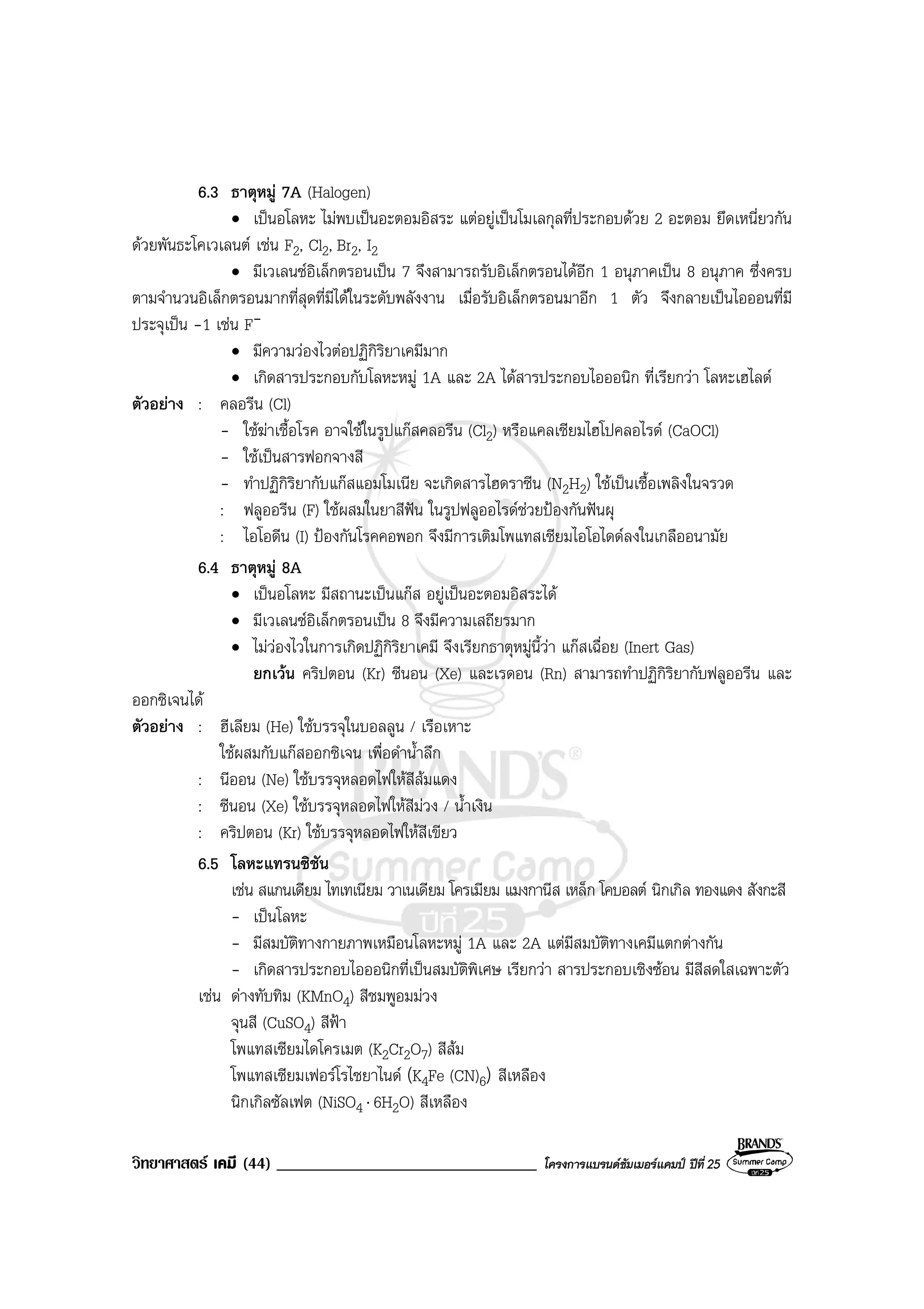วิทยาศาสตร เคมี (44) _______________________________ โครงการแบรนดซัมเมอรแคมป ปที่ 25
6.3 ธาตุหมู 7A (Halogen)
• เปนอโลหะ ไมพบเปนอะตอมอิสระ แตอยูเปนโมเลกุลที่ประกอบดวย 2 อะตอม ยึดเหนี่ยวกัน
ดวยพันธะโคเวเลนต เชน F2, Cl2, Br2, I2
• มีเวเลนซอิเล็กตรอนเปน 7 จึงสามารถรับอิเล็กตรอนไดอีก 1 อนุภาคเปน 8 อนุภาค ซึ่งครบ
ตามจํานวนอิเล็กตรอนมากที่สุดที่มีไดในระดับพลังงาน เมื่อรับอิเล็กตรอนมาอีก 1 ตัว จึงกลายเปนไอออนที่มี
ประจุเปน -1 เชน F-
• มีความวองไวตอปฏิกิริยาเคมีมาก
• เกิดสารประกอบกับโลหะหมู 1A และ 2A ไดสารประกอบไอออนิก ที่เรียกวา โลหะเฮไลด
ตัวอยาง : คลอรีน (Cl)
- ใชฆาเชื้อโรค อาจใชในรูปแกสคลอรีน (Cl2) หรือแคลเซียมไฮโปคลอไรด (CaOCl)
- ใชเปนสารฟอกจางสี
- ทําปฏิกิริยากับแกสแอมโมเนีย จะเกิดสารไฮดราซีน (N2H2) ใชเปนเชื้อเพลิงในจรวด
: ฟลูออรีน (F) ใชผสมในยาสีฟน ในรูปฟลูออไรดชวยปองกันฟนผุ
: ไอโอดีน (I) ปองกันโรคคอพอก จึงมีการเติมโพแทสเซียมไอโอไดดลงในเกลืออนามัย
6.4 ธาตุหมู 8A
• เปนอโลหะ มีสถานะเปนแกส อยูเปนอะตอมอิสระได
• มีเวเลนซอิเล็กตรอนเปน 8 จึงมีความเสถียรมาก
• ไมวองไวในการเกิดปฏิกิริยาเคมี จึงเรียกธาตุหมูนี้วา แกสเฉื่อย (Inert Gas)
ยกเวน คริปตอน (Kr) ซีนอน (Xe) และเรดอน (Rn) สามารถทําปฏิกิริยากับฟลูออรีน และ
ออกซิเจนได
ตัวอยาง : ฮีเลียม (He) ใชบรรจุในบอลลูน / เรือเหาะ
ใชผสมกับแกสออกซิเจน เพื่อดําน้ําลึก
: นีออน (Ne) ใชบรรจุหลอดไฟใหสีสมแดง
: ซีนอน (Xe) ใชบรรจุหลอดไฟใหสีมวง / น้ําเงิน
: คริปตอน (Kr) ใชบรรจุหลอดไฟใหสีเขียว
6.5 โลหะแทรนซิชัน
เชน สแกนเดียม ไทเทเนียม วาเนเดียม โครเมียม แมงกานีส เหล็ก โคบอลต นิกเกิล ทองแดง สังกะสี
- เปนโลหะ
- มีสมบัติทางกายภาพเหมือนโลหะหมู 1A และ 2A แตมีสมบัติทางเคมีแตกตางกัน
- เกิดสารประกอบไอออนิกที่เปนสมบัติพิเศษ เรียกวา สารประกอบเชิงซอน มีสีสดใสเฉพาะตัว
เชน ดางทับทิม (KMnO4) สีชมพูอมมวง
จุนสี (CuSO4) สีฟา
โพแทสเซียมไดโครเมต (K2Cr2O7) สีสม
โพแทสเซียมเฟอรโรไซยาไนด (K4Fe (CN)6) สีเหลือง
นิกเกิลซัลเฟต (NiSO4 ⋅ 6H2O) สีเหลือง
 