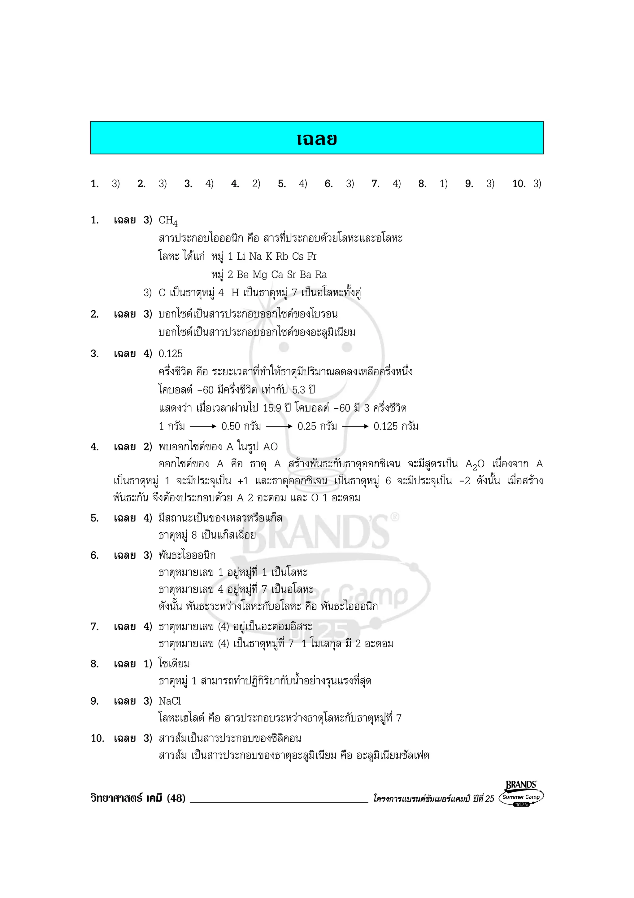 วิทยาศาสตร เคมี (48) _______________________________ โครงการแบรนดซัมเมอรแคมป ปที่ 25
เฉลย
1. 3) 2. 3) 3. 4) 4. 2) 5. 4) 6. 3) 7. 4) 8. 1) 9. 3) 10. 3)
1. เฉลย 3) CH4
สารประกอบไอออนิก คือ สารที่ประกอบดวยโลหะและอโลหะ
โลหะ ไดแก หมู 1 Li Na K Rb Cs Fr
หมู 2 Be Mg Ca Sr Ba Ra
3) C เปนธาตุหมู 4 H เปนธาตุหมู 7 เปนอโลหะทั้งคู
2. เฉลย 3) บอกไซดเปนสารประกอบออกไซดของโบรอน
บอกไซดเปนสารประกอบออกไซดของอะลูมิเนียม
3. เฉลย 4) 0.125
ครึ่งชีวิต คือ ระยะเวลาที่ทําใหธาตุมีปริมาณลดลงเหลือครึ่งหนึ่ง
โคบอลต -60 มีครึ่งชีวิต เทากับ 5.3 ป
แสดงวา เมื่อเวลาผานไป 15.9 ป โคบอลต -60 มี 3 ครึ่งชีวิต
1 กรัม 0.50 กรัม 0.25 กรัม 0.125 กรัม
4. เฉลย 2) พบออกไซดของ A ในรูป AO
ออกไซดของ A คือ ธาตุ A สรางพันธะกับธาตุออกซิเจน จะมีสูตรเปน A2O เนื่องจาก A
เปนธาตุหมู 1 จะมีประจุเปน +1 และธาตุออกซิเจน เปนธาตุหมู 6 จะมีประจุเปน -2 ดังนั้น เมื่อสราง
พันธะกัน จึงตองประกอบดวย A 2 อะตอม และ O 1 อะตอม
5. เฉลย 4) มีสถานะเปนของเหลวหรือแกส
ธาตุหมู 8 เปนแกสเฉื่อย
6. เฉลย 3) พันธะไอออนิก
ธาตุหมายเลข 1 อยูหมูที่ 1 เปนโลหะ
ธาตุหมายเลข 4 อยูหมูที่ 7 เปนอโลหะ
ดังนั้น พันธะระหวางโลหะกับอโลหะ คือ พันธะไอออนิก
7. เฉลย 4) ธาตุหมายเลข (4) อยูเปนอะตอมอิสระ
ธาตุหมายเลข (4) เปนธาตุหมูที่ 7 1 โมเลกุล มี 2 อะตอม
8. เฉลย 1) โซเดียม
ธาตุหมู 1 สามารถทําปฏิกิริยากับน้ําอยางรุนแรงที่สุด
9. เฉลย 3) NaCl
โลหะเฮไลด คือ สารประกอบระหวางธาตุโลหะกับธาตุหมูที่ 7
10. เฉลย 3) สารสมเปนสารประกอบของซิลิคอน
สารสม เปนสารประกอบของธาตุอะลูมิเนียม คือ อะลูมิเนียมซัลเฟต
 