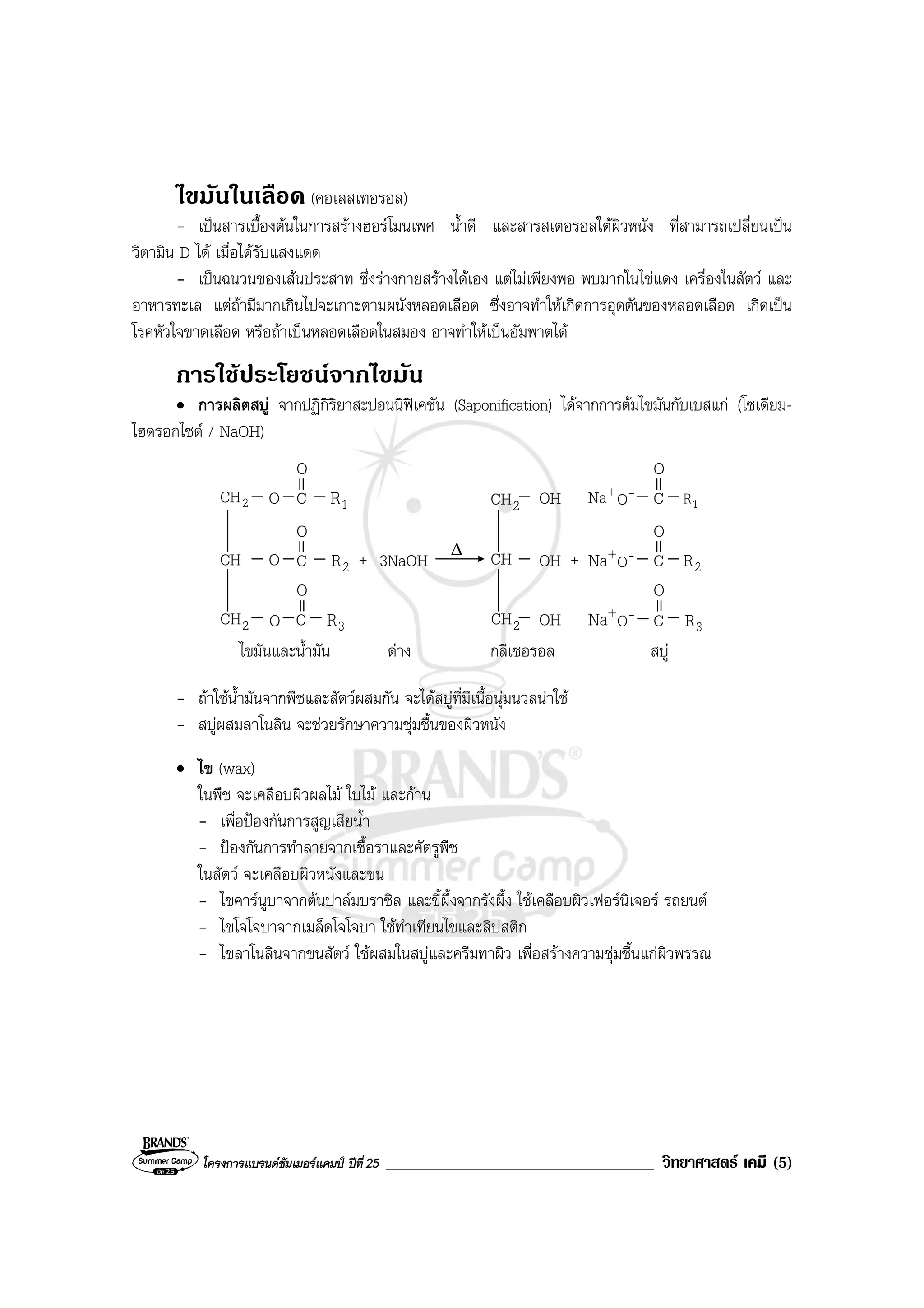 โครงการแบรนดซัมเมอรแคมป ปที่ 25 ________________________________ วิทยาศาสตร เคมี (5)
ไขมันในเลือด (คอเลสเทอรอล)
- เปนสารเบื้องตนในการสรางฮอรโมนเพศ น้ําดี และสารสเตอรอลใตผิวหนัง ที่สามารถเปลี่ยนเปน
วิตามิน D ได เมื่อไดรับแสงแดด
- เปนฉนวนของเสนประสาท ซึ่งรางกายสรางไดเอง แตไมเพียงพอ พบมากในไขแดง เครื่องในสัตว และ
อาหารทะเล แตถามีมากเกินไปจะเกาะตามผนังหลอดเลือด ซึ่งอาจทําใหเกิดการอุดตันของหลอดเลือด เกิดเปน
โรคหัวใจขาดเลือด หรือถาเปนหลอดเลือดในสมอง อาจทําใหเปนอัมพาตได
การใชประโยชนจากไขมัน
• การผลิตสบู จากปฏิกิริยาสะปอนนิฟเคชัน (Saponification) ไดจากการตมไขมันกับเบสแก (โซเดียม-
ไฮดรอกไซด / NaOH)
+CH
กลีเซอรอล
O
ดาง
2CH
CH
2CH
2CH
OH C
O
OH C
O
2CH OH
∆
C
O
O 1R
CO 2R
O
CO 3R
1R
2R
3R
ไขมันและน้ํามัน
3NaOH +
+
Na -O
+
Na -O
+
Na -O C
O
สบู
- ถาใชน้ํามันจากพืชและสัตวผสมกัน จะไดสบูที่มีเนื้อนุมนวลนาใช
- สบูผสมลาโนลิน จะชวยรักษาความชุมชื้นของผิวหนัง
• ไข (wax)
ในพืช จะเคลือบผิวผลไม ใบไม และกาน
- เพื่อปองกันการสูญเสียน้ํา
- ปองกันการทําลายจากเชื้อราและศัตรูพืช
ในสัตว จะเคลือบผิวหนังและขน
- ไขคารนูบาจากตนปาลมบราซิล และขี้ผึ้งจากรังผึ้ง ใชเคลือบผิวเฟอรนิเจอร รถยนต
- ไขโจโจบาจากเมล็ดโจโจบา ใชทําเทียนไขและลิปสติก
- ไขลาโนลินจากขนสัตว ใชผสมในสบูและครีมทาผิว เพื่อสรางความชุมชื้นแกผิวพรรณ
 