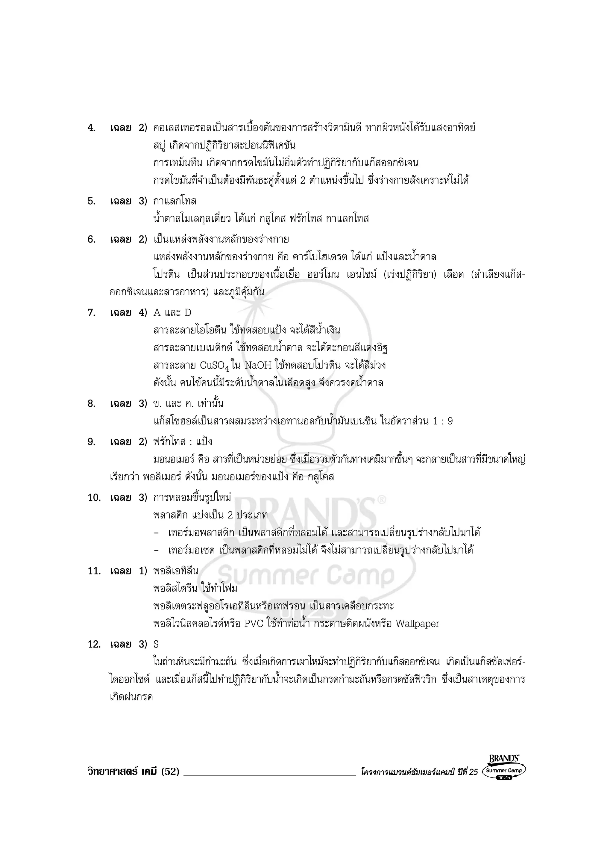 วิทยาศาสตร เคมี (52) _______________________________ โครงการแบรนดซัมเมอรแคมป ปที่ 25
4. เฉลย 2) คอเลสเทอรอลเปนสารเบื้องตนของการสรางวิตามินดี หากผิวหนังไดรับแสงอาทิตย
สบู เกิดจากปฏิกิริยาสะปอนนิฟเคชัน
การเหม็นหืน เกิดจากกรดไขมันไมอิ่มตัวทําปฏิกิริยากับแกสออกซิเจน
กรดไขมันที่จําเปนตองมีพันธะคูตั้งแต 2 ตําแหนงขึ้นไป ซึ่งรางกายสังเคราะหไมได
5. เฉลย 3) กาแลกโทส
น้ําตาลโมเลกุลเดี่ยว ไดแก กลูโคส ฟรักโทส กาแลกโทส
6. เฉลย 2) เปนแหลงพลังงานหลักของรางกาย
แหลงพลังงานหลักของรางกาย คือ คารโบไฮเดรต ไดแก แปงและน้ําตาล
โปรตีน เปนสวนประกอบของเนื้อเยื่อ ฮอรโมน เอนไซม (เรงปฏิกิริยา) เลือด (ลําเลียงแกส-
ออกซิเจนและสารอาหาร) และภูมิคุมกัน
7. เฉลย 4) A และ D
สารละลายไอโอดีน ใชทดสอบแปง จะไดสีน้ําเงิน
สารละลายเบเนดิกต ใชทดสอบน้ําตาล จะไดตะกอนสีแดงอิฐ
สารละลาย CuSO4 ใน NaOH ใชทดสอบโปรตีน จะไดสีมวง
ดังนั้น คนไขคนนี้มีระดับน้ําตาลในเลือดสูง จึงควรงดน้ําตาล
8. เฉลย 3) ข. และ ค. เทานั้น
แกสโซฮอลเปนสารผสมระหวางเอทานอลกับน้ํามันเบนซิน ในอัตราสวน 1 : 9
9. เฉลย 2) ฟรักโทส : แปง
มอนอเมอร คือ สารที่เปนหนวยยอย ซึ่งเมื่อรวมตัวกันทางเคมีมากขึ้นๆ จะกลายเปนสารที่มีขนาดใหญ
เรียกวา พอลิเมอร ดังนั้น มอนอเมอรของแปง คือ กลูโคส
10. เฉลย 3) การหลอมขึ้นรูปใหม
พลาสติก แบงเปน 2 ประเภท
- เทอรมอพลาสติก เปนพลาสติกที่หลอมได และสามารถเปลี่ยนรูปรางกลับไปมาได
- เทอรมอเซต เปนพลาสติกที่หลอมไมได จึงไมสามารถเปลี่ยนรูปรางกลับไปมาได
11. เฉลย 1) พอลิเอทิลีน
พอลิสไตรีน ใชทําโฟม
พอลิเตตระฟลูออโรเอทิลีนหรือเทฟรอน เปนสารเคลือบกระทะ
พอลิไวนิลคลอไรดหรือ PVC ใชทําทอน้ํา กระดาษติดผนังหรือ Wallpaper
12. เฉลย 3) S
ในถานหินจะมีกํามะถัน ซึ่งเมื่อเกิดการเผาไหมจะทําปฏิกิริยากับแกสออกซิเจน เกิดเปนแกสซัลเฟอร-
ไดออกไซด และเมื่อแกสนี้ไปทําปฏิกิริยากับน้ําจะเกิดเปนกรดกํามะถันหรือกรดซัลฟวริก ซึ่งเปนสาเหตุของการ
เกิดฝนกรด
 