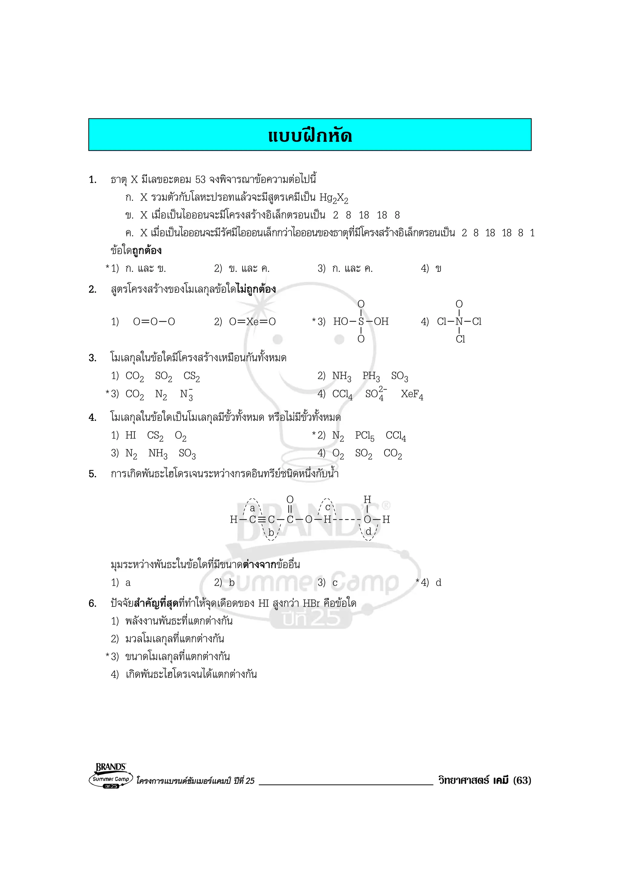 โครงการแบรนดซัมเมอรแคมป ปที่ 25 _______________________________ วิทยาศาสตร เคมี (63)
แบบฝกหัด
1. ธาตุ X มีเลขอะตอม 53 จงพิจารณาขอความตอไปนี้
ก. X รวมตัวกับโลหะปรอทแลวจะมีสูตรเคมีเปน Hg2X2
ข. X เมื่อเปนไอออนจะมีโครงสรางอิเล็กตรอนเปน 2 8 18 18 8
ค. X เมื่อเปนไอออนจะมีรัศมีไอออนเล็กกวาไอออนของธาตุที่มีโครงสรางอิเล็กตรอนเปน 2 8 18 18 8 1
ขอใดถูกตอง
*1) ก. และ ข. 2) ข. และ ค. 3) ก. และ ค. 4) ข
2. สูตรโครงสรางของโมเลกุลขอใดไมถูกตอง
1) O O O 2) O Xe O *3) HO S
O
O
OH 4) Cl N
O
Cl
Cl
3. โมเลกุลในขอใดมีโครงสรางเหมือนกันทั้งหมด
1) CO2 SO2 CS2 2) NH3 PH3 SO3
*3) CO2 N2
-
3N 4) CCl4
-2
4SO XeF4
4. โมเลกุลในขอใดเปนโมเลกุลมีขั้วทั้งหมด หรือไมมีขั้วทั้งหมด
1) HI CS2 O2 *2) N2 PCl5 CCl4
3) N2 NH3 SO3 4) O2 SO2 CO2
5. การเกิดพันธะไฮโดรเจนระหวางกรดอินทรียชนิดหนึ่งกับน้ํา
C CH C
O
O H O H
H
a
b
c
d
มุมระหวางพันธะในขอใดที่มีขนาดตางจากขออื่น
1) a 2) b 3) c *4) d
6. ปจจัยสําคัญที่สุดที่ทําใหจุดเดือดของ HI สูงกวา HBr คือขอใด
1) พลังงานพันธะที่แตกตางกัน
2) มวลโมเลกุลที่แตกตางกัน
*3) ขนาดโมเลกุลที่แตกตางกัน
4) เกิดพันธะไฮโดรเจนไดแตกตางกัน
 