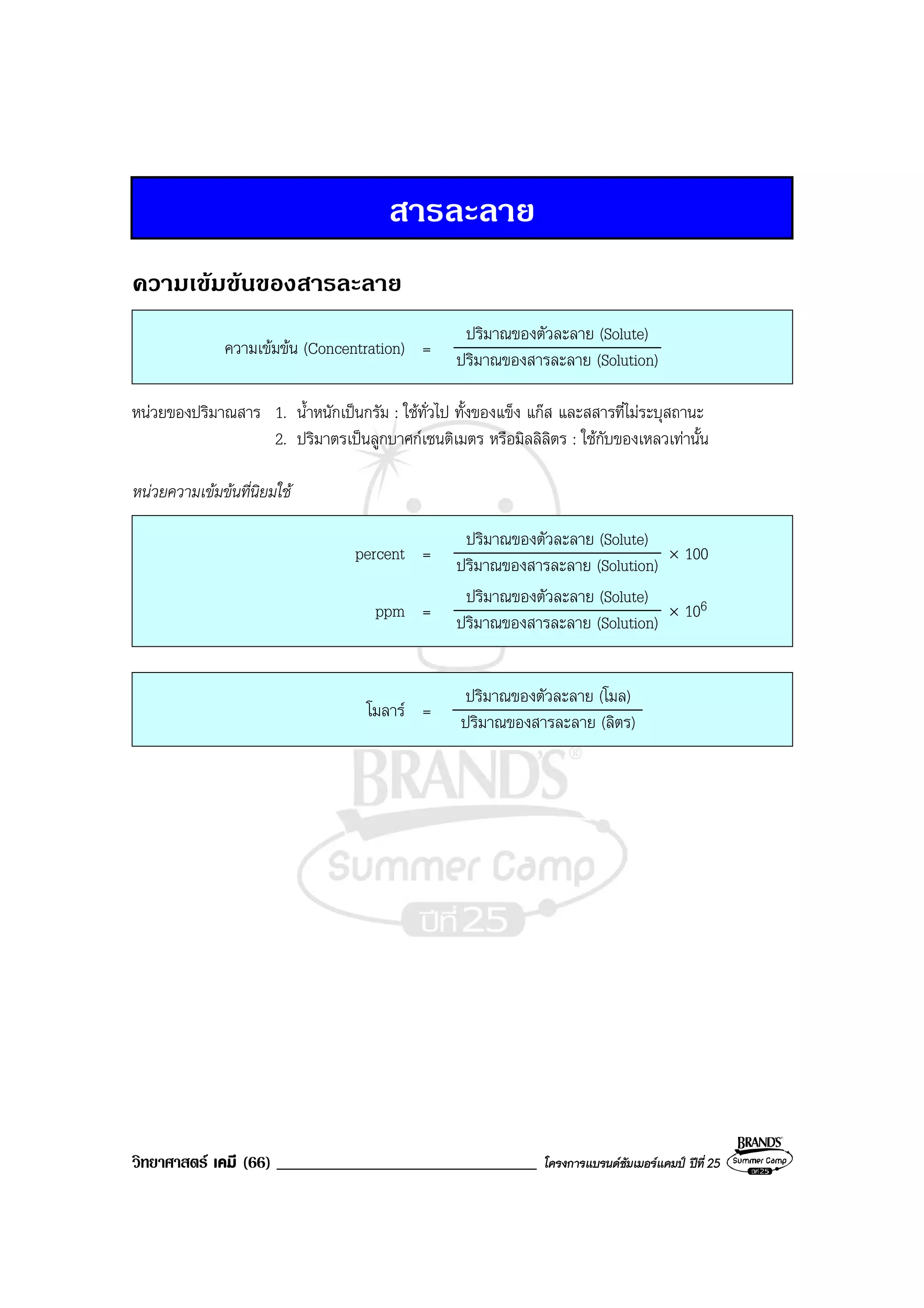 วิทยาศาสตร เคมี (66) _______________________________ โครงการแบรนดซัมเมอรแคมป ปที่ 25
สารละลาย
ความเขมขนของสารละลาย
ความเขมขน (Concentration) =
ปริมาณของตัวละลาย (Solute)
ปริมาณของสารละลาย (Solution)
หนวยของปริมาณสาร 1. น้ําหนักเปนกรัม : ใชทั่วไป ทั้งของแข็ง แกส และสสารที่ไมระบุสถานะ
2. ปริมาตรเปนลูกบาศกเซนติเมตร หรือมิลลิลิตร : ใชกับของเหลวเทานั้น
หนวยความเขมขนที่นิยมใช
percent =
ปริมาณของตัวละลาย (Solute)
ปริมาณของสารละลาย (Solution)
× 100
ppm =
ปริมาณของตัวละลาย (Solute)
ปริมาณของสารละลาย (Solution)
× 106
โมลาร =
ปริมาณของตัวละลาย (โมล)
ปริมาณของสารละลาย (ลิตร)
 