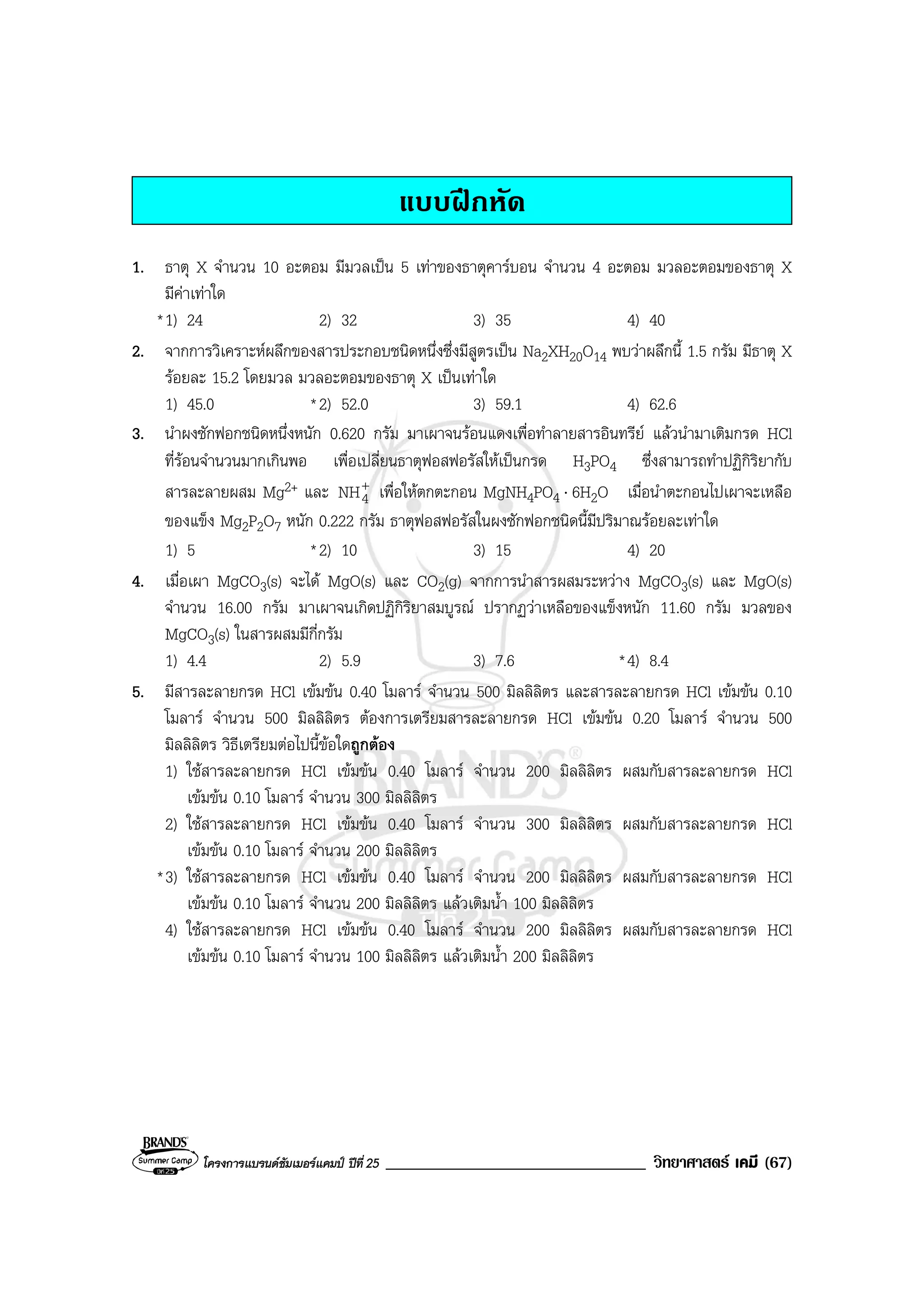 โครงการแบรนดซัมเมอรแคมป ปที่ 25 _______________________________ วิทยาศาสตร เคมี (67)
แบบฝกหัด
1. ธาตุ X จํานวน 10 อะตอม มีมวลเปน 5 เทาของธาตุคารบอน จํานวน 4 อะตอม มวลอะตอมของธาตุ X
มีคาเทาใด
*1) 24 2) 32 3) 35 4) 40
2. จากการวิเคราะหผลึกของสารประกอบชนิดหนึ่งซึ่งมีสูตรเปน Na2XH20O14 พบวาผลึกนี้ 1.5 กรัม มีธาตุ X
รอยละ 15.2 โดยมวล มวลอะตอมของธาตุ X เปนเทาใด
1) 45.0 *2) 52.0 3) 59.1 4) 62.6
3. นําผงซักฟอกชนิดหนึ่งหนัก 0.620 กรัม มาเผาจนรอนแดงเพื่อทําลายสารอินทรีย แลวนํามาเติมกรด HCl
ที่รอนจํานวนมากเกินพอ เพื่อเปลี่ยนธาตุฟอสฟอรัสใหเปนกรด H3PO4 ซึ่งสามารถทําปฏิกิริยากับ
สารละลายผสม Mg2+ และ +
4NH เพื่อใหตกตะกอน MgNH4PO4 ⋅ 6H2O เมื่อนําตะกอนไปเผาจะเหลือ
ของแข็ง Mg2P2O7 หนัก 0.222 กรัม ธาตุฟอสฟอรัสในผงซักฟอกชนิดนี้มีปริมาณรอยละเทาใด
1) 5 *2) 10 3) 15 4) 20
4. เมื่อเผา MgCO3(s) จะได MgO(s) และ CO2(g) จากการนําสารผสมระหวาง MgCO3(s) และ MgO(s)
จํานวน 16.00 กรัม มาเผาจนเกิดปฏิกิริยาสมบูรณ ปรากฏวาเหลือของแข็งหนัก 11.60 กรัม มวลของ
MgCO3(s) ในสารผสมมีกี่กรัม
1) 4.4 2) 5.9 3) 7.6 *4) 8.4
5. มีสารละลายกรด HCl เขมขน 0.40 โมลาร จํานวน 500 มิลลิลิตร และสารละลายกรด HCl เขมขน 0.10
โมลาร จํานวน 500 มิลลิลิตร ตองการเตรียมสารละลายกรด HCl เขมขน 0.20 โมลาร จํานวน 500
มิลลิลิตร วิธีเตรียมตอไปนี้ขอใดถูกตอง
1) ใชสารละลายกรด HCl เขมขน 0.40 โมลาร จํานวน 200 มิลลิลิตร ผสมกับสารละลายกรด HCl
เขมขน 0.10 โมลาร จํานวน 300 มิลลิลิตร
2) ใชสารละลายกรด HCl เขมขน 0.40 โมลาร จํานวน 300 มิลลิลิตร ผสมกับสารละลายกรด HCl
เขมขน 0.10 โมลาร จํานวน 200 มิลลิลิตร
*3) ใชสารละลายกรด HCl เขมขน 0.40 โมลาร จํานวน 200 มิลลิลิตร ผสมกับสารละลายกรด HCl
เขมขน 0.10 โมลาร จํานวน 200 มิลลิลิตร แลวเติมน้ํา 100 มิลลิลิตร
4) ใชสารละลายกรด HCl เขมขน 0.40 โมลาร จํานวน 200 มิลลิลิตร ผสมกับสารละลายกรด HCl
เขมขน 0.10 โมลาร จํานวน 100 มิลลิลิตร แลวเติมน้ํา 200 มิลลิลิตร
 