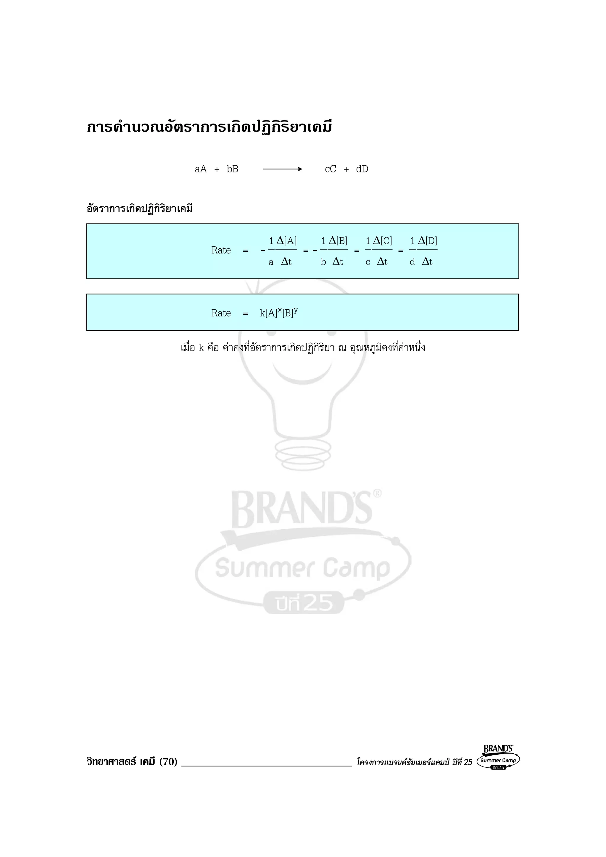วิทยาศาสตร เคมี (70) _______________________________ โครงการแบรนดซัมเมอรแคมป ปที่ 25
การคํานวณอัตราการเกิดปฏิกิริยาเคมี
aA + bB cC + dD
อัตราการเกิดปฏิกิริยาเคมี
Rate = -
t
]A[
a
1
∆
∆
= -
t
]B[
b
1
∆
∆
=
t
]C[
c
1
∆
∆
=
t
]D[
d
1
∆
∆
Rate = k[A]x[B]y
เมื่อ k คือ คาคงที่อัตราการเกิดปฏิกิริยา ณ อุณหภูมิคงที่คาหนึ่ง
 