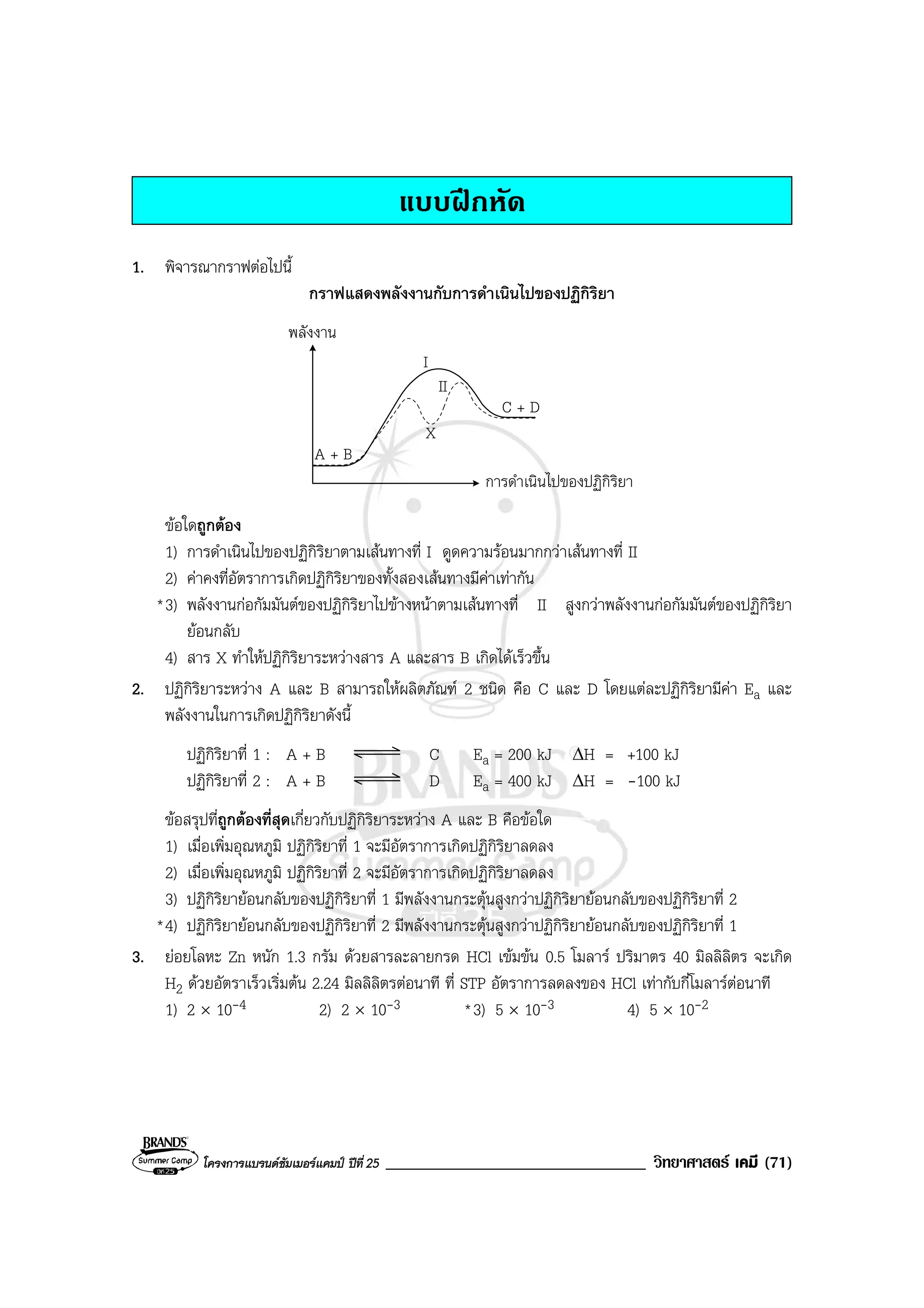 โครงการแบรนดซัมเมอรแคมป ปที่ 25 _______________________________ วิทยาศาสตร เคมี (71)
แบบฝกหัด
1. พิจารณากราฟตอไปนี้
กราฟแสดงพลังงานกับการดําเนินไปของปฏิกิริยา
พลังงาน
การดําเนินไปของปฏิกิริยา
C + D
A + B
I
II
X
ขอใดถูกตอง
1) การดําเนินไปของปฏิกิริยาตามเสนทางที่ I ดูดความรอนมากกวาเสนทางที่ II
2) คาคงที่อัตราการเกิดปฏิกิริยาของทั้งสองเสนทางมีคาเทากัน
*3) พลังงานกอกัมมันตของปฏิกิริยาไปขางหนาตามเสนทางที่ II สูงกวาพลังงานกอกัมมันตของปฏิกิริยา
ยอนกลับ
4) สาร X ทําใหปฏิกิริยาระหวางสาร A และสาร B เกิดไดเร็วขึ้น
2. ปฏิกิริยาระหวาง A และ B สามารถใหผลิตภัณฑ 2 ชนิด คือ C และ D โดยแตละปฏิกิริยามีคา Ea และ
พลังงานในการเกิดปฏิกิริยาดังนี้
ปฏิกิริยาที่ 1 : A + B C Ea = 200 kJ ∆H = +100 kJ
ปฏิกิริยาที่ 2 : A + B D Ea = 400 kJ ∆H = -100 kJ
ขอสรุปที่ถูกตองที่สุดเกี่ยวกับปฏิกิริยาระหวาง A และ B คือขอใด
1) เมื่อเพิ่มอุณหภูมิ ปฏิกิริยาที่ 1 จะมีอัตราการเกิดปฏิกิริยาลดลง
2) เมื่อเพิ่มอุณหภูมิ ปฏิกิริยาที่ 2 จะมีอัตราการเกิดปฏิกิริยาลดลง
3) ปฏิกิริยายอนกลับของปฏิกิริยาที่ 1 มีพลังงานกระตุนสูงกวาปฏิกิริยายอนกลับของปฏิกิริยาที่ 2
*4) ปฏิกิริยายอนกลับของปฏิกิริยาที่ 2 มีพลังงานกระตุนสูงกวาปฏิกิริยายอนกลับของปฏิกิริยาที่ 1
3. ยอยโลหะ Zn หนัก 1.3 กรัม ดวยสารละลายกรด HCl เขมขน 0.5 โมลาร ปริมาตร 40 มิลลิลิตร จะเกิด
H2 ดวยอัตราเร็วเริ่มตน 2.24 มิลลิลิตรตอนาที ที่ STP อัตราการลดลงของ HCl เทากับกี่โมลารตอนาที
1) 2 × 10-4 2) 2 × 10-3 *3) 5 × 10-3 4) 5 × 10-2
 