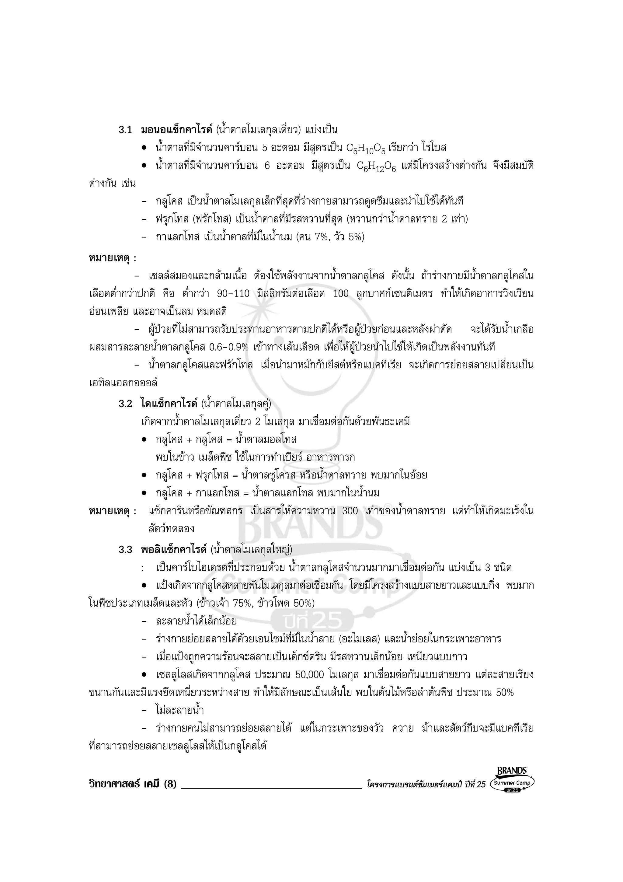 วิทยาศาสตร เคมี (8) ________________________________ โครงการแบรนดซัมเมอรแคมป ปที่ 25
3.1 มอนอแซ็กคาไรด (น้ําตาลโมเลกุลเดี่ยว) แบงเปน
• น้ําตาลที่มีจํานวนคารบอน 5 อะตอม มีสูตรเปน C5H10O5 เรียกวา ไรโบส
• น้ําตาลที่มีจํานวนคารบอน 6 อะตอม มีสูตรเปน C6H12O6 แตมีโครงสรางตางกัน จึงมีสมบัติ
ตางกัน เชน
- กลูโคส เปนน้ําตาลโมเลกุลเล็กที่สุดที่รางกายสามารถดูดซึมและนําไปใชไดทันที
- ฟรุกโทส (ฟรักโทส) เปนน้ําตาลที่มีรสหวานที่สุด (หวานกวาน้ําตาลทราย 2 เทา)
- กาแลกโทส เปนน้ําตาลที่มีในน้ํานม (คน 7%, วัว 5%)
หมายเหตุ :
- เซลลสมองและกลามเนื้อ ตองใชพลังงานจากน้ําตาลกลูโคส ดังนั้น ถารางกายมีน้ําตาลกลูโคสใน
เลือดต่ํากวาปกติ คือ ต่ํากวา 90-110 มิลลิกรัมตอเลือด 100 ลูกบาศกเซนติเมตร ทําใหเกิดอาการวิงเวียน
ออนเพลีย และอาจเปนลม หมดสติ
- ผูปวยที่ไมสามารถรับประทานอาหารตามปกติไดหรือผูปวยกอนและหลังผาตัด จะไดรับน้ําเกลือ
ผสมสารละลายน้ําตาลกลูโคส 0.6-0.9% เขาทางเสนเลือด เพื่อใหผูปวยนําไปใชใหเกิดเปนพลังงานทันที
- น้ําตาลกลูโคสและฟรักโทส เมื่อนํามาหมักกับยีสตหรือแบคทีเรีย จะเกิดการยอยสลายเปลี่ยนเปน
เอทิลแอลกอออล
3.2 ไดแซ็กคาไรด (น้ําตาลโมเลกุลคู)
เกิดจากน้ําตาลโมเลกุลเดี่ยว 2 โมเลกุล มาเชื่อมตอกันดวยพันธะเคมี
• กลูโคส + กลูโคส = น้ําตาลมอลโทส
พบในขาว เมล็ดพืช ใชในการทําเบียร อาหารทารก
• กลูโคส + ฟรุกโทส = น้ําตาลซูโครส หรือน้ําตาลทราย พบมากในออย
• กลูโคส + กาแลกโทส = น้ําตาลแลกโทส พบมากในน้ํานม
หมายเหตุ : แซ็กคารินหรือขัณฑสกร เปนสารใหความหวาน 300 เทาของน้ําตาลทราย แตทําใหเกิดมะเร็งใน
สัตวทดลอง
3.3 พอลิแซ็กคาไรด (น้ําตาลโมเลกุลใหญ)
: เปนคารโบไฮเดรตที่ประกอบดวย น้ําตาลกลูโคสจํานวนมากมาเชื่อมตอกัน แบงเปน 3 ชนิด
• แปงเกิดจากกลูโคสหลายพันโมเลกุลมาตอเชื่อมกัน โดยมีโครงสรางแบบสายยาวและแบบกิ่ง พบมาก
ในพืชประเภทเมล็ดและหัว (ขาวเจา 75%, ขาวโพด 50%)
- ละลายน้ําไดเล็กนอย
- รางกายยอยสลายไดดวยเอนไซมที่มีในน้ําลาย (อะไมเลส) และน้ํายอยในกระเพาะอาหาร
- เมื่อแปงถูกความรอนจะสลายเปนเด็กซตริน มีรสหวานเล็กนอย เหนียวแบบกาว
• เซลลูโลสเกิดจากกลูโคส ประมาณ 50,000 โมเลกุล มาเชื่อมตอกันแบบสายยาว แตละสายเรียง
ขนานกันและมีแรงยึดเหนี่ยวระหวางสาย ทําใหมีลักษณะเปนเสนใย พบในตนไมหรือลําตนพืช ประมาณ 50%
- ไมละลายน้ํา
- รางกายคนไมสามารถยอยสลายได แตในกระเพาะของวัว ควาย มาและสัตวกีบจะมีแบคทีเรีย
ที่สามารถยอยสลายเซลลูโลสใหเปนกลูโคสได
 