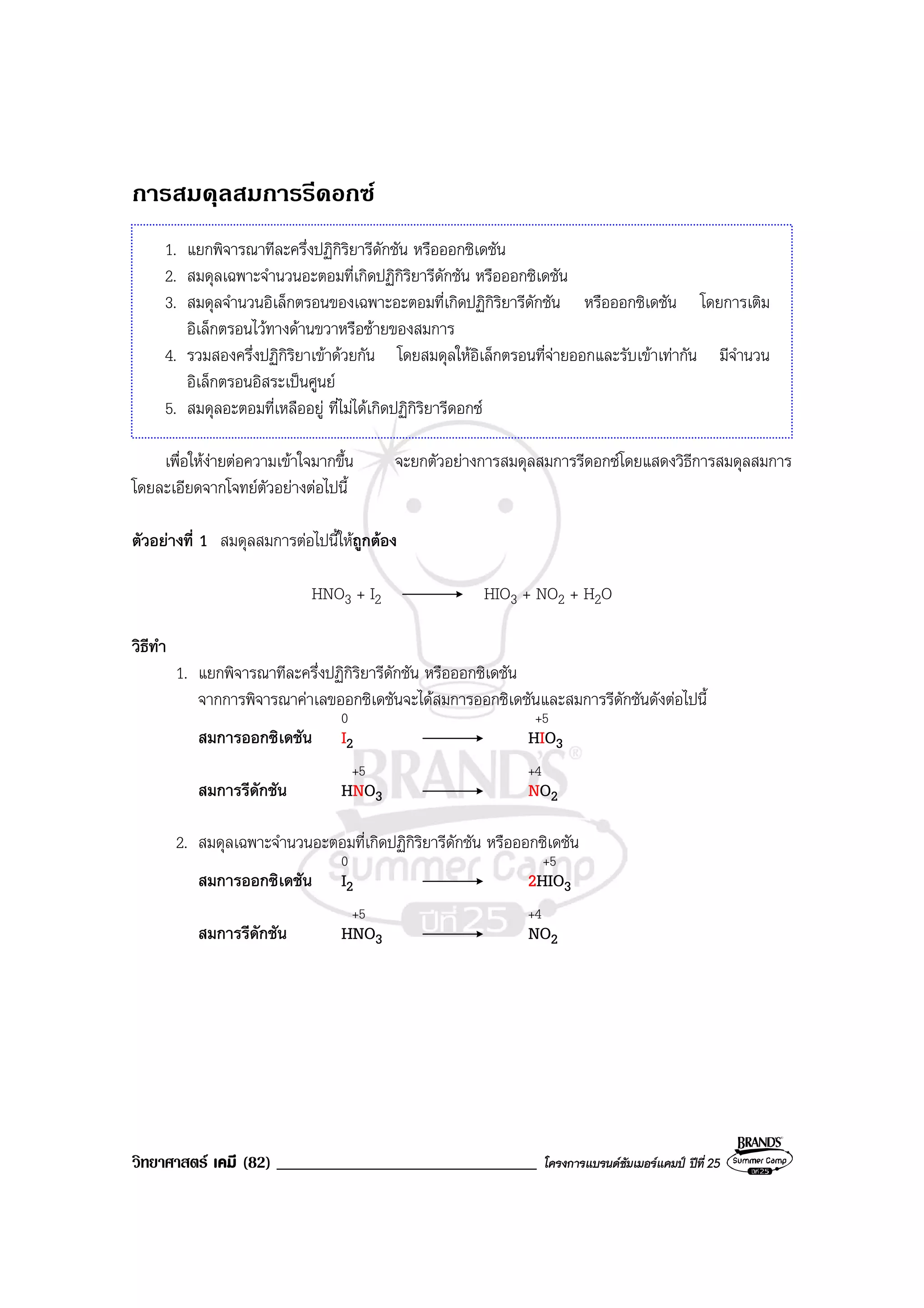 วิทยาศาสตร เคมี (82) _______________________________ โครงการแบรนดซัมเมอรแคมป ปที่ 25
การสมดุลสมการรีดอกซ
1. แยกพิจารณาทีละครึ่งปฏิกิริยารีดักชัน หรือออกซิเดชัน
2. สมดุลเฉพาะจํานวนอะตอมที่เกิดปฏิกิริยารีดักชัน หรือออกซิเดชัน
3. สมดุลจํานวนอิเล็กตรอนของเฉพาะอะตอมที่เกิดปฏิกิริยารีดักชัน หรือออกซิเดชัน โดยการเติม
อิเล็กตรอนไวทางดานขวาหรือซายของสมการ
4. รวมสองครึ่งปฏิกิริยาเขาดวยกัน โดยสมดุลใหอิเล็กตรอนที่จายออกและรับเขาเทากัน มีจํานวน
อิเล็กตรอนอิสระเปนศูนย
5. สมดุลอะตอมที่เหลืออยู ที่ไมไดเกิดปฏิกิริยารีดอกซ
เพื่อใหงายตอความเขาใจมากขึ้น จะยกตัวอยางการสมดุลสมการรีดอกซโดยแสดงวิธีการสมดุลสมการ
โดยละเอียดจากโจทยตัวอยางตอไปนี้
ตัวอยางที่ 1 สมดุลสมการตอไปนี้ใหถูกตอง
HNO3 + I2 HIO3 + NO2 + H2O
วิธีทํา
1. แยกพิจารณาทีละครึ่งปฏิกิริยารีดักชัน หรือออกซิเดชัน
จากการพิจารณาคาเลขออกซิเดชันจะไดสมการออกซิเดชันและสมการรีดักชันดังตอไปนี้
0 +5
สมการออกซิเดชัน I2 HIO3
+5 +4
สมการรีดักชัน HNO3 NO2
2. สมดุลเฉพาะจํานวนอะตอมที่เกิดปฏิกิริยารีดักชัน หรือออกซิเดชัน
0 +5
สมการออกซิเดชัน I2 2HIO3
+5 +4
สมการรีดักชัน HNO3 NO2
 