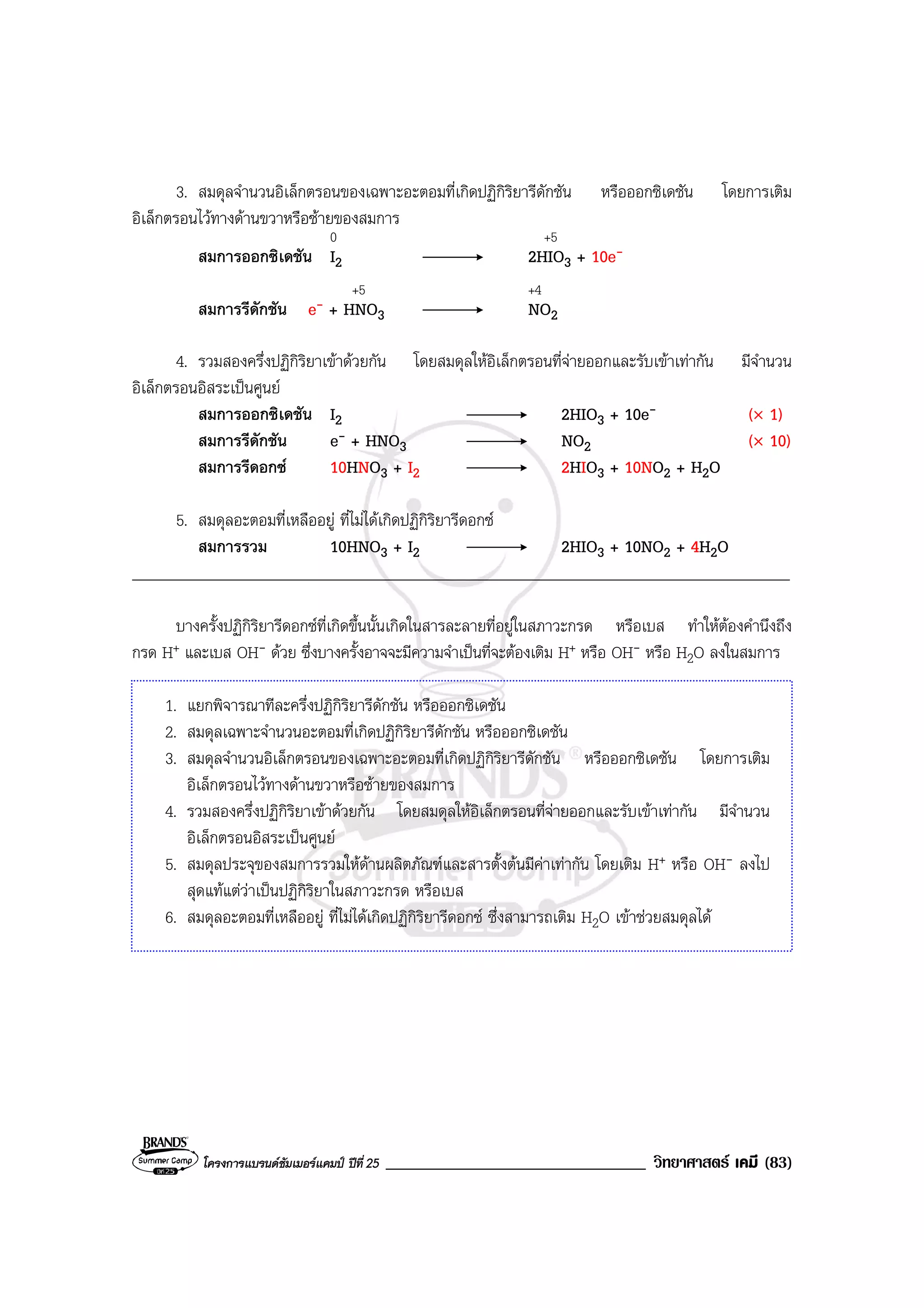 โครงการแบรนดซัมเมอรแคมป ปที่ 25 _______________________________ วิทยาศาสตร เคมี (83)
3. สมดุลจํานวนอิเล็กตรอนของเฉพาะอะตอมที่เกิดปฏิกิริยารีดักชัน หรือออกซิเดชัน โดยการเติม
อิเล็กตรอนไวทางดานขวาหรือซายของสมการ
0 +5
สมการออกซิเดชัน I2 2HIO3 + 10e-
+5 +4
สมการรีดักชัน e- + HNO3 NO2
4. รวมสองครึ่งปฏิกิริยาเขาดวยกัน โดยสมดุลใหอิเล็กตรอนที่จายออกและรับเขาเทากัน มีจํานวน
อิเล็กตรอนอิสระเปนศูนย
สมการออกซิเดชัน I2 2HIO3 + 10e- (× 1)
สมการรีดักชัน e- + HNO3 NO2 (× 10)
สมการรีดอกซ 10HNO3 + I2 2HIO3 + 10NO2 + H2O
5. สมดุลอะตอมที่เหลืออยู ที่ไมไดเกิดปฏิกิริยารีดอกซ
สมการรวม 10HNO3 + I2 2HIO3 + 10NO2 + 4H2O
____________________________________________________________________________________
บางครั้งปฏิกิริยารีดอกซที่เกิดขึ้นนั้นเกิดในสารละลายที่อยูในสภาวะกรด หรือเบส ทําใหตองคํานึงถึง
กรด H+ และเบส OH- ดวย ซึ่งบางครั้งอาจจะมีความจําเปนที่จะตองเติม H+ หรือ OH- หรือ H2O ลงในสมการ
1. แยกพิจารณาทีละครึ่งปฏิกิริยารีดักชัน หรือออกซิเดชัน
2. สมดุลเฉพาะจํานวนอะตอมที่เกิดปฏิกิริยารีดักชัน หรือออกซิเดชัน
3. สมดุลจํานวนอิเล็กตรอนของเฉพาะอะตอมที่เกิดปฏิกิริยารีดักชัน หรือออกซิเดชัน โดยการเติม
อิเล็กตรอนไวทางดานขวาหรือซายของสมการ
4. รวมสองครึ่งปฏิกิริยาเขาดวยกัน โดยสมดุลใหอิเล็กตรอนที่จายออกและรับเขาเทากัน มีจํานวน
อิเล็กตรอนอิสระเปนศูนย
5. สมดุลประจุของสมการรวมใหดานผลิตภัณฑและสารตั้งตนมีคาเทากัน โดยเติม H+ หรือ OH- ลงไป
สุดแทแตวาเปนปฏิกิริยาในสภาวะกรด หรือเบส
6. สมดุลอะตอมที่เหลืออยู ที่ไมไดเกิดปฏิกิริยารีดอกซ ซึ่งสามารถเติม H2O เขาชวยสมดุลได
 
