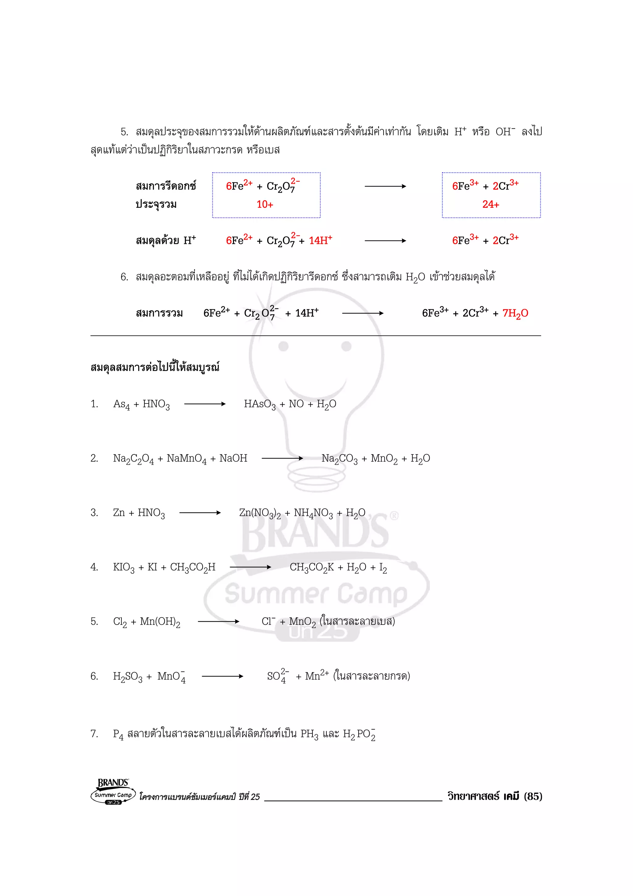 โครงการแบรนดซัมเมอรแคมป ปที่ 25 _______________________________ วิทยาศาสตร เคมี (85)
5. สมดุลประจุของสมการรวมใหดานผลิตภัณฑและสารตั้งตนมีคาเทากัน โดยเติม H+ หรือ OH- ลงไป
สุดแทแตวาเปนปฏิกิริยาในสภาวะกรด หรือเบส
สมการรีดอกซ 6Fe2+ + Cr2O7 6Fe3+ + 2Cr3+
ประจุรวม 10+ 24+
สมดุลดวย H+ 6Fe2+ + Cr2O7 + 14H+ 6Fe3+ + 2Cr3+
6. สมดุลอะตอมที่เหลืออยู ที่ไมไดเกิดปฏิกิริยารีดอกซ ซึ่งสามารถเติม H2O เขาชวยสมดุลได
สมการรวม 6Fe2+ + Cr2
-2
7O + 14H+ 6Fe3+ + 2Cr3+ + 7H2O
____________________________________________________________________________________
สมดุลสมการตอไปนี้ใหสมบูรณ
1. As4 + HNO3 HAsO3 + NO + H2O
2. Na2C2O4 + NaMnO4 + NaOH Na2CO3 + MnO2 + H2O
3. Zn + HNO3 Zn(NO3)2 + NH4NO3 + H2O
4. KIO3 + KI + CH3CO2H CH3CO2K + H2O + I2
5. Cl2 + Mn(OH)2 Cl- + MnO2 (ในสารละลายเบส)
6. H2SO3 + -
4MnO -2
4SO + Mn2+ (ในสารละลายกรด)
7. P4 สลายตัวในสารละลายเบสไดผลิตภัณฑเปน PH3 และ H2
-
2PO
2-
2-
 