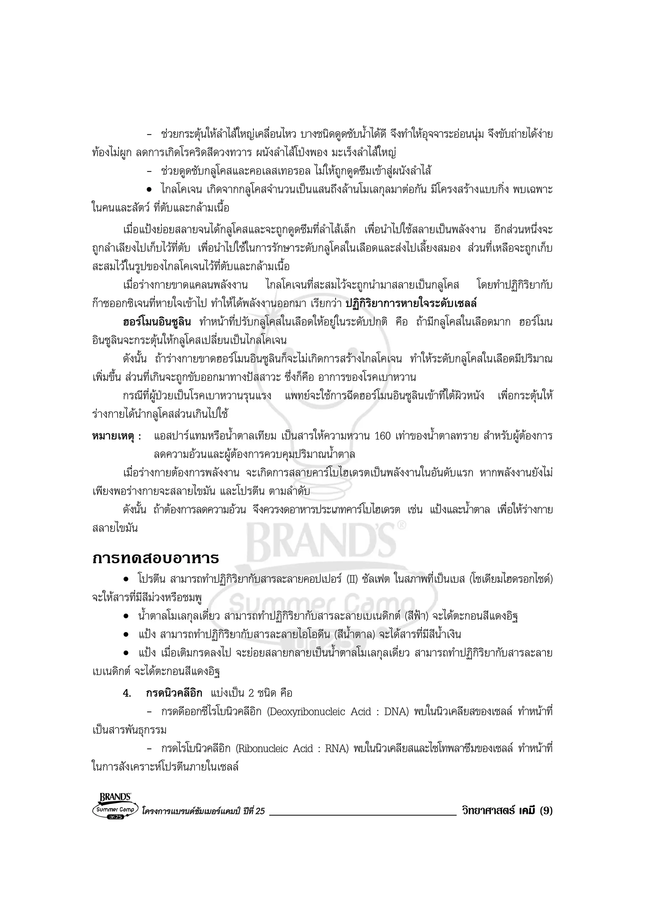 โครงการแบรนดซัมเมอรแคมป ปที่ 25 ________________________________ วิทยาศาสตร เคมี (9)
- ชวยกระตุนใหลําไสใหญเคลื่อนไหว บางชนิดดูดซับน้ําไดดี จึงทําใหอุจจาระออนนุม จึงขับถายไดงาย
ทองไมผูก ลดการเกิดโรคริดสีดวงทวาร ผนังลําไสโปงพอง มะเร็งลําไสใหญ
- ชวยดูดซับกลูโคสและคอเลสเทอรอล ไมใหถูกดูดซึมเขาสูผนังลําไส
• ไกลโคเจน เกิดจากกลูโคสจํานวนเปนแสนถึงลานโมเลกุลมาตอกัน มีโครงสรางแบบกิ่ง พบเฉพาะ
ในคนและสัตว ที่ตับและกลามเนื้อ
เมื่อแปงยอยสลายจนไดกลูโคสและจะถูกดูดซึมที่ลําไสเล็ก เพื่อนําไปใชสลายเปนพลังงาน อีกสวนหนึ่งจะ
ถูกลําเลียงไปเก็บไวที่ตับ เพื่อนําไปใชในการรักษาระดับกลูโคสในเลือดและสงไปเลี้ยงสมอง สวนที่เหลือจะถูกเก็บ
สะสมไวในรูปของไกลโคเจนไวที่ตับและกลามเนื้อ
เมื่อรางกายขาดแคลนพลังงาน ไกลโคเจนที่สะสมไวจะถูกนํามาสลายเปนกลูโคส โดยทําปฏิกิริยากับ
กาซออกซิเจนที่หายใจเขาไป ทําใหไดพลังงานออกมา เรียกวา ปฏิกิริยาการหายใจระดับเซลล
ฮอรโมนอินซูลิน ทําหนาที่ปรับกลูโคสในเลือดใหอยูในระดับปกติ คือ ถามีกลูโคสในเลือดมาก ฮอรโมน
อินซูลินจะกระตุนใหกลูโคสเปลี่ยนเปนไกลโคเจน
ดังนั้น ถารางกายขาดฮอรโมนอินซูลินก็จะไมเกิดการสรางไกลโคเจน ทําใหระดับกลูโคสในเลือดมีปริมาณ
เพิ่มขึ้น สวนที่เกินจะถูกขับออกมาทางปสสาวะ ซึ่งก็คือ อาการของโรคเบาหวาน
กรณีที่ผูปวยเปนโรคเบาหวานรุนแรง แพทยจะใชการฉีดฮอรโมนอินซูลินเขาที่ใตผิวหนัง เพื่อกระตุนให
รางกายไดนํากลูโคสสวนเกินไปใช
หมายเหตุ : แอสปารแทมหรือน้ําตาลเทียม เปนสารใหความหวาน 160 เทาของน้ําตาลทราย สําหรับผูตองการ
ลดความอวนและผูตองการควบคุมปริมาณน้ําตาล
เมื่อรางกายตองการพลังงาน จะเกิดการสลายคารโบไฮเดรตเปนพลังงานในอันดับแรก หากพลังงานยังไม
เพียงพอรางกายจะสลายไขมัน และโปรตีน ตามลําดับ
ดังนั้น ถาตองการลดความอวน จึงควรงดอาหารประเภทคารโบไฮเดรต เชน แปงและน้ําตาล เพื่อใหรางกาย
สลายไขมัน
การทดสอบอาหาร
• โปรตีน สามารถทําปฏิกิริยากับสารละลายคอปเปอร (II) ซัลเฟต ในสภาพที่เปนเบส (โซเดียมไฮดรอกไซด)
จะใหสารที่มีสีมวงหรือชมพู
• น้ําตาลโมเลกุลเดี่ยว สามารถทําปฏิกิริยากับสารละลายเบเนดิกต (สีฟา) จะไดตะกอนสีแดงอิฐ
• แปง สามารถทําปฏิกิริยากับสารละลายไอโอดีน (สีน้ําตาล) จะไดสารที่มีสีน้ําเงิน
• แปง เมื่อเติมกรดลงไป จะยอยสลายกลายเปนน้ําตาลโมเลกุลเดี่ยว สามารถทําปฏิกิริยากับสารละลาย
เบเนดิกต จะไดตะกอนสีแดงอิฐ
4. กรดนิวคลีอิก แบงเปน 2 ชนิด คือ
- กรดดีออกซีไรโบนิวคลีอิก (Deoxyribonucleic Acid : DNA) พบในนิวเคลียสของเซลล ทําหนาที่
เปนสารพันธุกรรม
- กรดไรโบนิวคลีอิก (Ribonucleic Acid : RNA) พบในนิวเคลียสและไซโทพลาซึมของเซลล ทําหนาที่
ในการสังเคราะหโปรตีนภายในเซลล
 