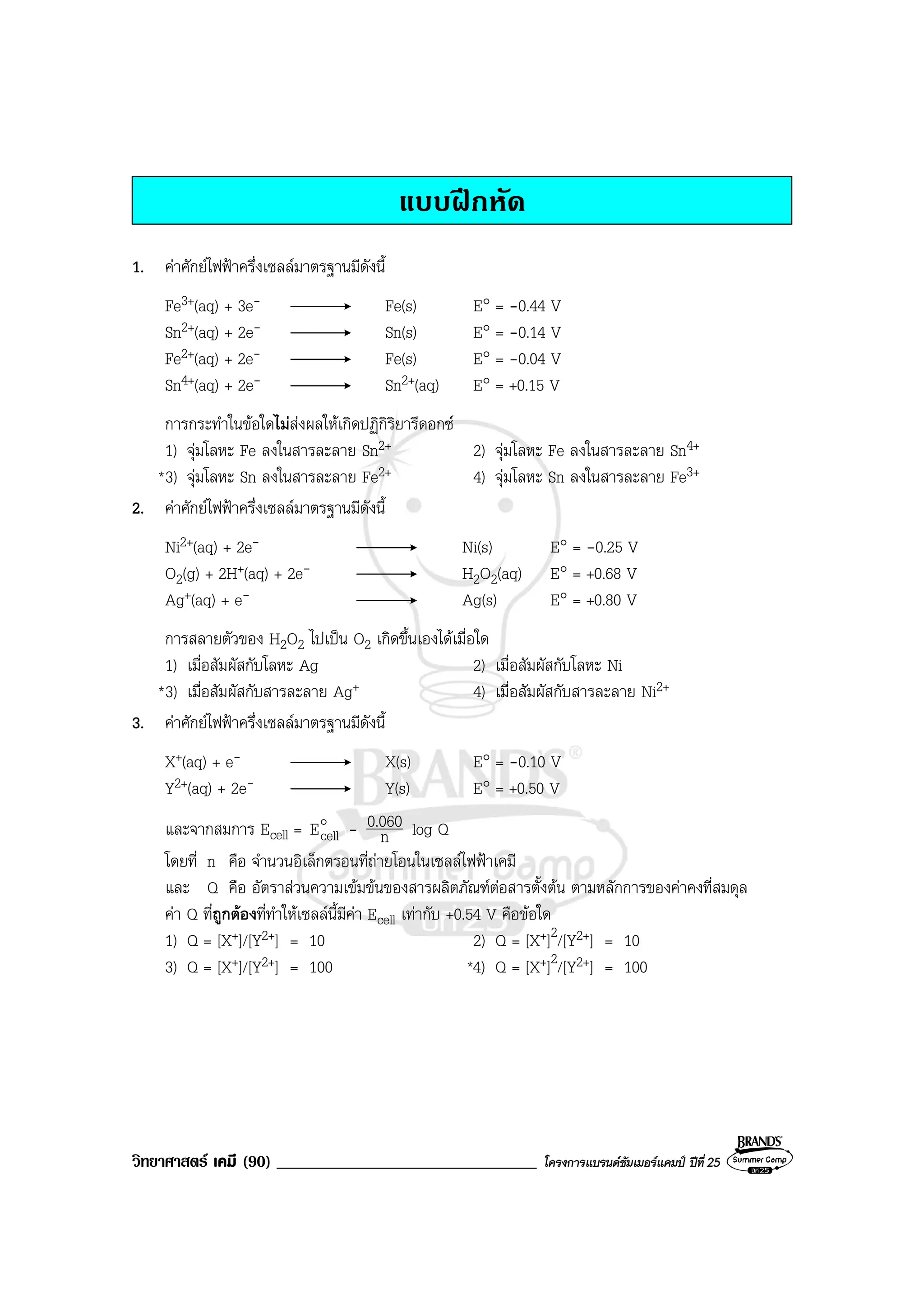 วิทยาศาสตร เคมี (90) _______________________________ โครงการแบรนดซัมเมอรแคมป ปที่ 25
แบบฝกหัด
1. คาศักยไฟฟาครึ่งเซลลมาตรฐานมีดังนี้
Fe3+(aq) + 3e- Fe(s) E° = -0.44 V
Sn2+(aq) + 2e- Sn(s) E° = -0.14 V
Fe2+(aq) + 2e- Fe(s) E° = -0.04 V
Sn4+(aq) + 2e- Sn2+(aq) E° = +0.15 V
การกระทําในขอใดไมสงผลใหเกิดปฏิกิริยารีดอกซ
1) จุมโลหะ Fe ลงในสารละลาย Sn2+ 2) จุมโลหะ Fe ลงในสารละลาย Sn4+
*3) จุมโลหะ Sn ลงในสารละลาย Fe2+ 4) จุมโลหะ Sn ลงในสารละลาย Fe3+
2. คาศักยไฟฟาครึ่งเซลลมาตรฐานมีดังนี้
Ni2+(aq) + 2e- Ni(s) E° = -0.25 V
O2(g) + 2H+(aq) + 2e- H2O2(aq) E° = +0.68 V
Ag+(aq) + e- Ag(s) E° = +0.80 V
การสลายตัวของ H2O2 ไปเปน O2 เกิดขึ้นเองไดเมื่อใด
1) เมื่อสัมผัสกับโลหะ Ag 2) เมื่อสัมผัสกับโลหะ Ni
*3) เมื่อสัมผัสกับสารละลาย Ag+ 4) เมื่อสัมผัสกับสารละลาย Ni2+
3. คาศักยไฟฟาครึ่งเซลลมาตรฐานมีดังนี้
X+(aq) + e- X(s) E° = -0.10 V
Y2+(aq) + 2e- Y(s) E° = +0.50 V
และจากสมการ Ecell = o
cellE - n
0.060 log Q
โดยที่ n คือ จํานวนอิเล็กตรอนที่ถายโอนในเซลลไฟฟาเคมี
และ Q คือ อัตราสวนความเขมขนของสารผลิตภัณฑตอสารตั้งตน ตามหลักการของคาคงที่สมดุล
คา Q ที่ถูกตองที่ทําใหเซลลนี้มีคา Ecell เทากับ +0.54 V คือขอใด
1) Q = [X+]/[Y2+] = 10 2) Q = [X+]2/[Y2+] = 10
3) Q = [X+]/[Y2+] = 100 *4) Q = [X+]2/[Y2+] = 100
 