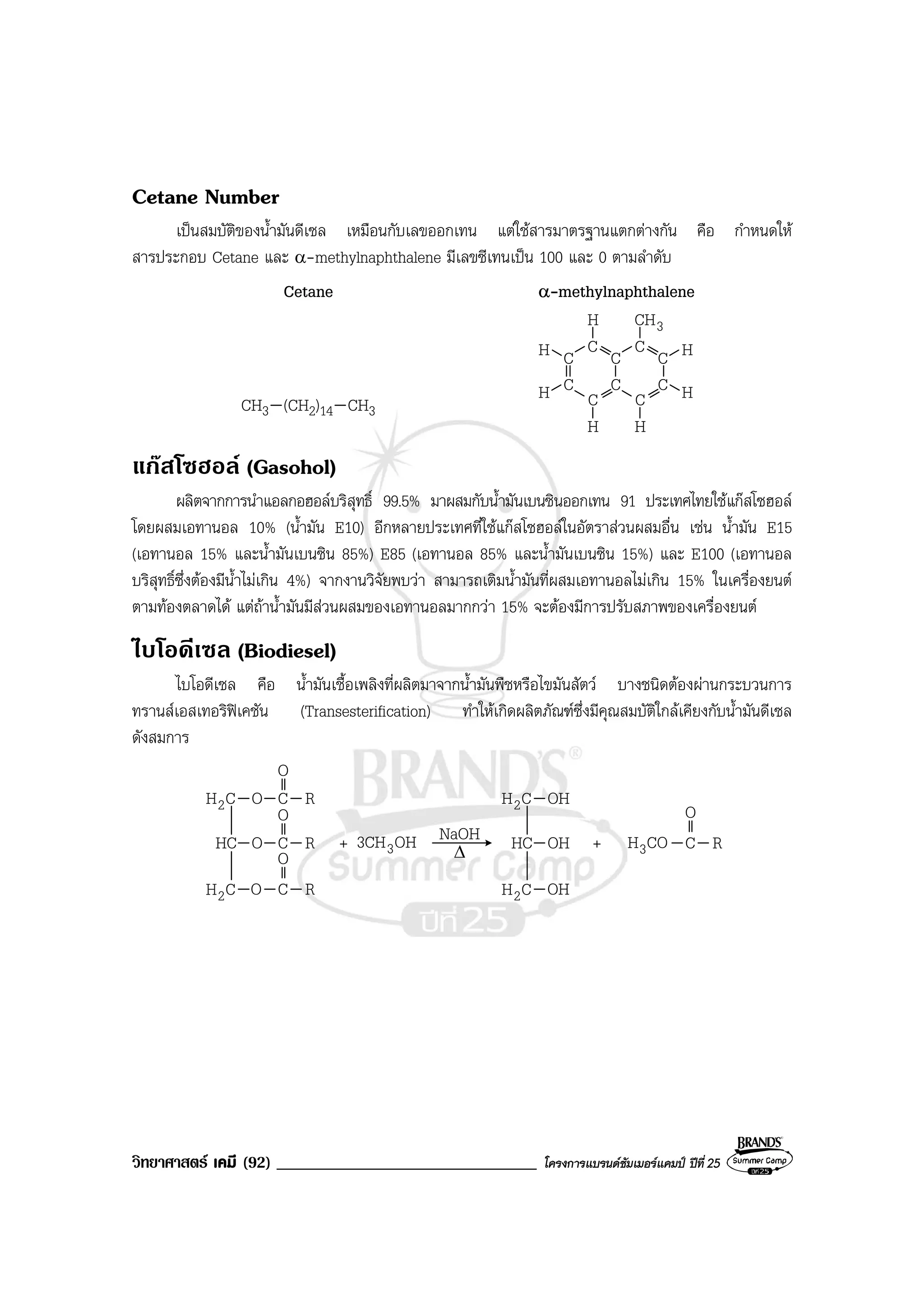 วิทยาศาสตร เคมี (92) _______________________________ โครงการแบรนดซัมเมอรแคมป ปที่ 25
Cetane Number
เปนสมบัติของน้ํามันดีเซล เหมือนกับเลขออกเทน แตใชสารมาตรฐานแตกตางกัน คือ กําหนดให
สารประกอบ Cetane และ α-methylnaphthalene มีเลขซีเทนเปน 100 และ 0 ตามลําดับ
Cetane α-methylnaphthalene
CH3 (CH2)14 CH3
3CH
C
C
C
C
C
C
C
C
C
C
H H
H
H
H
H
H
แกสโซฮอล (Gasohol)
ผลิตจากการนําแอลกอฮอลบริสุทธิ์ 99.5% มาผสมกับน้ํามันเบนซินออกเทน 91 ประเทศไทยใชแกสโซฮอล
โดยผสมเอทานอล 10% (น้ํามัน E10) อีกหลายประเทศที่ใชแกสโซฮอลในอัตราสวนผสมอื่น เชน น้ํามัน E15
(เอทานอล 15% และน้ํามันเบนซิน 85%) E85 (เอทานอล 85% และน้ํามันเบนซิน 15%) และ E100 (เอทานอล
บริสุทธิ์ซึ่งตองมีน้ําไมเกิน 4%) จากงานวิจัยพบวา สามารถเติมน้ํามันที่ผสมเอทานอลไมเกิน 15% ในเครื่องยนต
ตามทองตลาดได แตถาน้ํามันมีสวนผสมของเอทานอลมากกวา 15% จะตองมีการปรับสภาพของเครื่องยนต
ไบโอดีเซล (Biodiesel)
ไบโอดีเซล คือ น้ํามันเชื้อเพลิงที่ผลิตมาจากน้ํามันพืชหรือไขมันสัตว บางชนิดตองผานกระบวนการ
ทรานสเอสเทอริฟเคชัน (Transesterification) ทําใหเกิดผลิตภัณฑซึ่งมีคุณสมบัติใกลเคียงกับน้ํามันดีเซล
ดังสมการ
CH2 O C
O
O C
O
O C
O
OH3CH3
NaOH+HC
CH2
R
R
R
∆
CH2 OH
OH
HC
CH2
OH COH3+ C
O
R
 