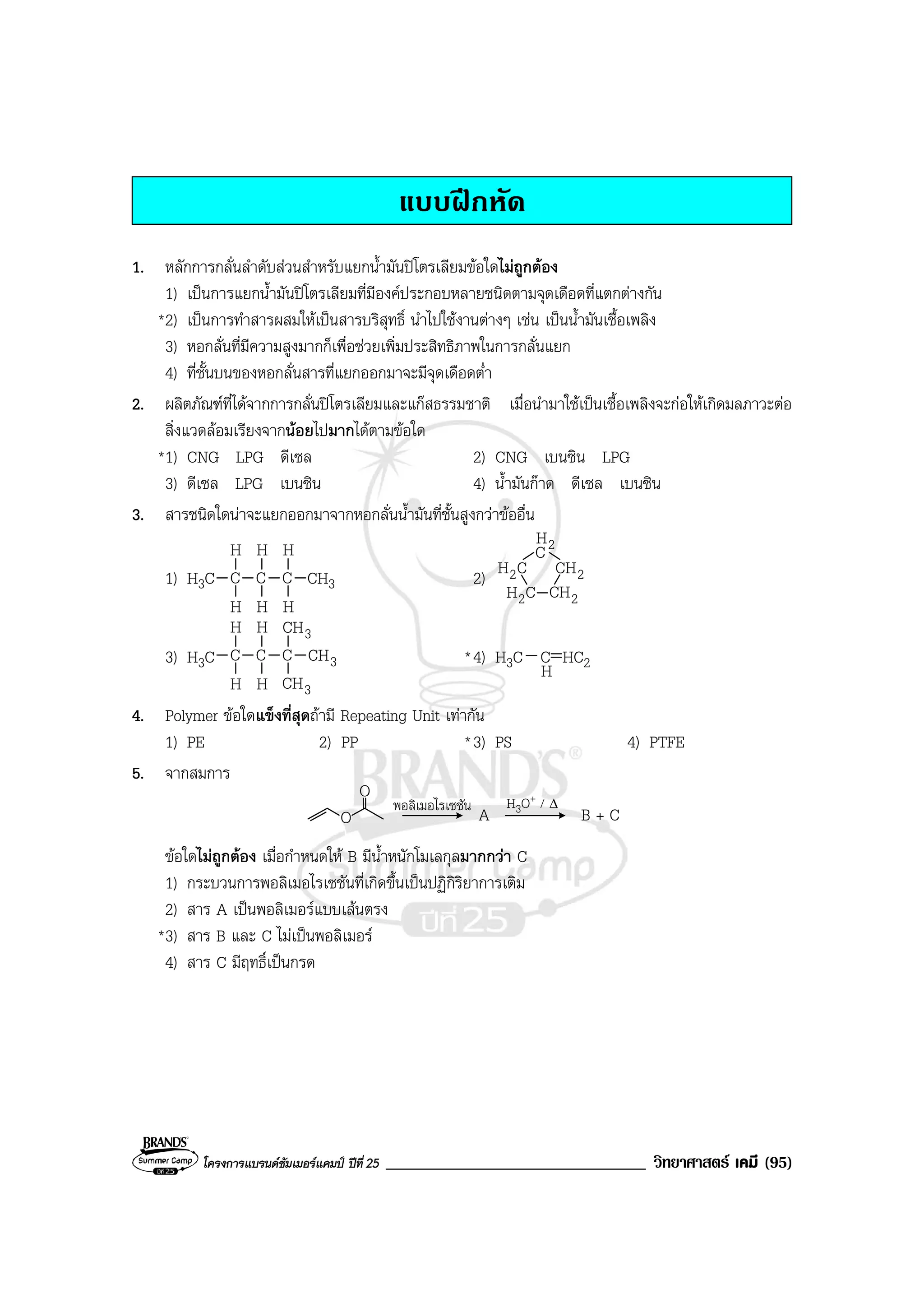 โครงการแบรนดซัมเมอรแคมป ปที่ 25 _______________________________ วิทยาศาสตร เคมี (95)
แบบฝกหัด
1. หลักการกลั่นลําดับสวนสําหรับแยกน้ํามันปโตรเลียมขอใดไมถูกตอง
1) เปนการแยกน้ํามันปโตรเลียมที่มีองคประกอบหลายชนิดตามจุดเดือดที่แตกตางกัน
*2) เปนการทําสารผสมใหเปนสารบริสุทธิ์ นําไปใชงานตางๆ เชน เปนน้ํามันเชื้อเพลิง
3) หอกลั่นที่มีความสูงมากก็เพื่อชวยเพิ่มประสิทธิภาพในการกลั่นแยก
4) ที่ชั้นบนของหอกลั่นสารที่แยกออกมาจะมีจุดเดือดต่ํา
2. ผลิตภัณฑที่ไดจากการกลั่นปโตรเลียมและแกสธรรมชาติ เมื่อนํามาใชเปนเชื้อเพลิงจะกอใหเกิดมลภาวะตอ
สิ่งแวดลอมเรียงจากนอยไปมากไดตามขอใด
*1) CNG LPG ดีเซล 2) CNG เบนซิน LPG
3) ดีเซล LPG เบนซิน 4) น้ํามันกาด ดีเซล เบนซิน
3. สารชนิดใดนาจะแยกออกมาจากหอกลั่นน้ํามันที่ชั้นสูงกวาขออื่น
1) H3C C
H
H
C
H
H
C
H
H
CH3 2) 2CH
C
CH2
CH2 2CH
2H
3) H3C C
H
H
C
H
H
C
3CH
3CH
3CH *4) H3C C HC2
4. Polymer ขอใดแข็งที่สุดถามี Repeating Unit เทากัน
1) PE 2) PP *3) PS 4) PTFE
5. จากสมการ
O
O
A B + C
ขอใดไมถูกตอง เมื่อกําหนดให B มีน้ําหนักโมเลกุลมากกวา C
1) กระบวนการพอลิเมอไรเซชันที่เกิดขึ้นเปนปฏิกิริยาการเติม
2) สาร A เปนพอลิเมอรแบบเสนตรง
*3) สาร B และ C ไมเปนพอลิเมอร
4) สาร C มีฤทธิ์เปนกรด
H
พอลิเมอไรเซชัน H3O+ / ∆
 