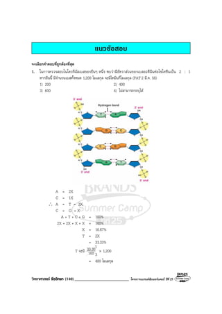 วิทยาศาสตร ชีววิทยา (140)___________________________ โครงการแบรนดซัมเมอรแคมป ปที่ 25
แนวขอสอบ
จงเลือกคําตอบที่ถูกตองที่สุด
1. ในการตรวจสอบไนโตรจีนัสเบสของยีนๆ หนึ่ง พบวามีอัตราสวนของเบสอะดีนีนตอไซโทซีนเปน 2 : 1
หากยีนนี้ มีจํานวนเบสทั้งหมด 1,200 โมเลกุล จะมีไทมีนกี่โมเลกุล (PAT2 มี.ค. 56)
1) 200 2) 400
3) 600 4) ไมสามารถระบุได
A = 2X
C = 1X
∴ A = T = 2X
C = G = X
A + T + C + G = 100%
2X + 2X + X + X = 100%
X = 16.67%
T = 2X
= 33.33%
T จะมี 100
33.30 × 1,200
= 400 โมเลกุล
1
3
 