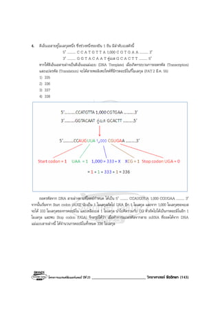 โครงการแบรนดซัมเมอรแคมป ปที่ 25 ___________________________ วิทยาศาสตร ชีววิทยา (143)
4. ดีเอ็นเอสายคูโมเลกุลหนึ่ง ซึ่งชวงหนึ่งของยีน 1 ยีน มีลําดับเบสดังนี้
5′ .......... C C A T G T T A 1,000 C G T G A A .......... 3′
3′ .......... G G T A C A A T คูเบส G C A C T T .......... 5′
หากใหดีเอ็นเอสายลางเปนดีเอ็นเอแมแบบ (DNA Template) เมื่อเกิดกระบวนการถอดรหัส (Transcription)
และแปลรหัส (Translation) จะไดสายพอลิเพปไทดที่มีกรดอะมิโนกี่โมเลกุล (PAT2 มี.ค. 55)
1) 335
2) 336
3) 337
4) 338
ถอดรหัสจาก DNA สายลางตามที่โจทยกําหนด ไดเปน 5′ .......... CCAUGUUA 1,000 CGUGAA .......... 3′
จากนั้นเริ่มจาก Start codon (AUG) นับเปน 1 โมเลกุลถัดไป UAA อีก 1 โมเลกุล และจาก 1,000 โมเลกุลของเบส
จะได 333 โมเลกุลของกรดอะมิโน และเหลือเบส 1 โมเลกุล นําไปคิดรวมกับ CG ตัวถัดไปไดเปนกรดอะมิโนอีก 1
โมเลกุล และพบ Stop codon (UGA) จึงสรุปไดวา เมื่อทําการแปลรหัสจากสาย mRNA ที่ถอดไดจาก DNA
แมแบบสายลางนี้ ไดจํานวนกรดอะมิโนทั้งหมด 336 โมเลกุล
 