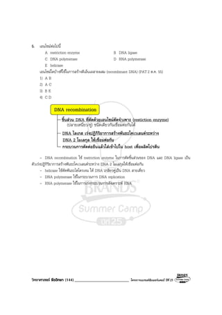 วิทยาศาสตร ชีววิทยา (144)___________________________ โครงการแบรนดซัมเมอรแคมป ปที่ 25
5. เอนไซมตอไปนี้
A restriction enzyme B DNA ligase
C DNA polymerase D RNA polymerase
E helicase
เอนไซมใดบางที่ใชในการสรางดีเอ็นเอสายผสม (recombinant DNA) (PAT 2 ต.ค. 55)
1) A B
2) A C
3) B E
4) C D
DNA recombination
ชิ้นสวน DNA ที่ตัดดวยเอนไซมตัดจําเพาะ (restiction enzyme)
(ปลายเหนี่ยว/ทู) ชนิดเดียวกันเชื่อมตอกันได
DNA ไลเกส เรงปฏิกิริยาการสรางพันธะโคเวเลนตระหวาง
DNA 2 โมเลกุล ใหเชื่อมตอกัน
กระบวนการตัดตอยีนแลวใสเขาไปใน host เพื่อผลิตโปรตีน
- DNA recombination ใช restriction enzyme ในการตัดชิ้นสวนของ DNA และ DNA ligase เปน
ตัวเรงปฏิกิริยาการสรางพันธะโคเวเลนตระหวาง DNA 2 โมเลกุลใหเชื่อมตอกัน
- helicase ใชตัดพันธะไฮโดรเจน ให DNA เกลียวคูเปน DNA สายเดี่ยว
- DNA polymerase ใชในกระบวนการ DNA replication
- RNA polymerase ใชในการเรงกระบวนการสังเคราะห RNA
 