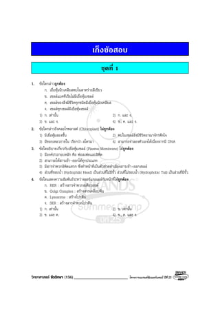 วิทยาศาสตร ชีววิทยา (156)___________________________ โครงการแบรนดซัมเมอรแคมป ปที่ 25
เก็งขอสอบ
ชุดที่ 1
1. ขอใดกลาวถูกตอง
ก. เยื่อหุมนิวเคลียสพบในสาหรายสีเขียว
ข. เซลลแบคทีเรียไมมีเยื่อหุมเซลล
ค. เซลลของสิ่งมีชีวิตทุกชนิดมีเยื่อหุมนิวเคลียส
ง. เซลลทุกเซลลมีเยื่อหุมเซลล
1) ก. เทานั้น 2) ก. และ ง.
3) ข. และ ง. 4) ข., ค. และ ง.
2. ขอใดกลาวถึงคลอโรพลาสต (Chloroplast) ไมถูกตอง
1) มีเยื่อหุมสองชั้น 2) พบในเซลลสิ่งมีชีวิตอาณาจักรฟงไจ
3) มีของเหลวภายใน เรียกวา สโตรมา 4) สามารถจําลองตัวเองไดเนื่องจากมี DNA
3. ขอใดอธิบายเกี่ยวกับเยื่อหุมเซลล (Plasma Membrane) ไดถูกตอง
1) มีองคประกอบหลัก คือ ฟอสเฟตและลิพิด
2) สามารถใหสารเขา-ออกไดทุกประเภท
3) มีสารจําพวกลิพิดแทรก ซึ่งทําหนาที่เปนตัวชวยลําเลียงสารเขา-ออกเซลล
4) สวนที่ชอบน้ํา (Hydrophilic Head) เปนสวนที่ไมมีขั้ว สวนที่ไมชอบน้ํา (Hydrophobic Tail) เปนสวนที่มีขั้ว
4. ขอใดแสดงความสัมพันธระหวางออรแกเนลลกับหนาที่ไดถูกตอง
ก. RER : สรางสารจําพวกสเตียรอยด
ข. Golgi Complex : สรางสารเคลือบฟน
ค. Lysosome : สรางโปรตีน
ง. SER : สรางสารจําพวกโปรตีน
1) ก. เทานั้น 2) ข. เทานั้น
3) ข. และ ค. 4) ข., ค. และ ง.
 