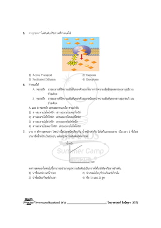 โครงการแบรนดซัมเมอรแคมป ปที่ 25 ___________________________ วิทยาศาสตร ชีววิทยา (157)
5. กระบวนการใดสัมพันธกับภาพที่กําหนดให
1) Active Transport 2) Osmosis
3) Facilitated Diffusion 4) Exocytosis
6. กําหนดให
A หมายถึง สารละลายที่มีความเขมขนของตัวละลายมากกวาความเขมขนของสารละลายบริเวณ
ขางเคียง
B หมายถึง สารละลายที่มีความเขมขนของตัวละลายนอยกวาความเขมขนของสารละลายบริเวณ
ขางเคียง
A และ B หมายถึง สารละลายแบบใด ตามลําดับ
1) สารละลายไฮโพโทนิก สารละลายไฮเพอรโทนิก
2) สารละลายไอโซโทนิก สารละลายไฮเพอรโทนิก
3) สารละลายไอโซโทนิก สารละลายไฮโพโทนิก
4) สารละลายไฮเพอรโทนิก สารละลายไฮโพโทนิก
7. นาย ก ทําการทดลอง โดยนําเนื้อปลาชนิดเดียวกัน น้ําหนักเทากัน ไปแชในสารละลาย เปนเวลา 1 ชั่วโมง
นํามาชั่งน้ําหนักเปนระยะๆ แลวสรุปความสัมพันธดังกราฟ
น้ําหนัก
เวลา
ผลการทดลองใดตอไปนี้สามารถนํามาสรุปความสัมพันธเปนกราฟไดใกลเคียงกับสารขางตน
1) นําชิ้นมะมวงแชน้ําปลา 2) นําเซลลเยื่อบุขางแกมแชน้ํากลั่น
3) นําชิ้นมันฝรั่งแชน้ําปลา 4) ขอ 1) และ 2) ถูก
 