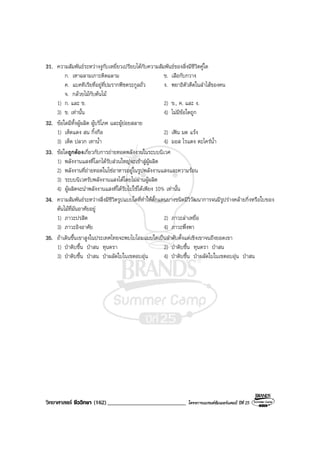 วิทยาศาสตร ชีววิทยา (162)___________________________ โครงการแบรนดซัมเมอรแคมป ปที่ 25
31. ความสัมพันธระหวางงูกับเหยี่ยวเปรียบไดกับความสัมพันธของสิ่งมีชีวิตคูใด
ก. เหาฉลามเกาะติดฉลาม ข. เสือกับกวาง
ค. แบคทีเรียที่อยูที่ปมรากพืชตระกูลถั่ว ง. พยาธิตัวตืดในลําไสของคน
จ. กลวยไมกับตนไม
1) ก. และ ข. 2) ข., ค. และ ง.
3) ข. เทานั้น 4) ไมมีขอใดถูก
32. ขอใดมีทั้งผูผลิต ผูบริโภค และผูยอยสลาย
1) เห็ดแดง สน กิ้งกือ 2) เฟน มด แรง
3) เห็ด ปลวก เทาน้ํา 4) มอส ไรแดง ตะไครน้ํา
33. ขอใดถูกตองเกี่ยวกับการถายทอดพลังงานในระบบนิเวศ
1) พลังงานแสงที่โลกไดรับสวนใหญจะเขาสูผูผลิต
2) พลังงานที่ถายทอดในโซอาหารอยูในรูปพลังงานแสงและความรอน
3) ระบบนิเวศรับพลังงานแสงไดโดยไมผานผูผลิต
4) ผูผลิตจะนําพลังงานแสงที่ไดรับไปใชไดเพียง 10% เทานั้น
34. ความสัมพันธระหวางสิ่งมีชีวิตรูปแบบใดที่ทําใหตั๊กแตนบางชนิดมีวิวัฒนาการจนมีรูปรางคลายกิ่งหรือใบของ
ตนไมที่มันอาศัยอยู
1) ภาวะปรสิต 2) ภาวะลาเหยื่อ
3) ภาวะอิงอาศัย 4) ภาวะพึ่งพา
35. ถาเดินขึ้นเขาสูงในประเทศไทยจะพบไบโอมแบบใดเปนลําดับตั้งแตเชิงเขาจนถึงยอดเขา
1) ปาดิบชื้น ปาสน ทุนดรา 2) ปาดิบชื้น ทุนดรา ปาสน
3) ปาดิบชื้น ปาสน ปาผลัดใบในเขตอบอุน 4) ปาดิบชื้น ปาผลัดใบในเขตอบอุน ปาสน
 