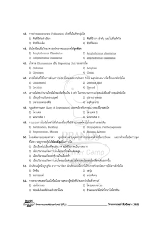 โครงการแบรนดซัมเมอรแคมป ปที่ 25 ___________________________ วิทยาศาสตร ชีววิทยา (165)
43. การถายละอองเกสร (Pollination) เกิดขึ้นในพืชกลุมใด
1) พืชที่มีทอลําเลียง 2) พืชที่มีราก ลําตน และใบที่แทจริง
3) พืชที่มีเมล็ด 4) พืชที่มีดอก
44. ขอใดเขียนชื่อวิทยาศาสตรของหอยมรกตไดถูกตอง
1) Amphidromus Classiarius 2) Amphidromus classiarius
3) Amphidromus classiarius 4) amphidromus classiarius
45. น้ําตาล Glucosamine เปน Repeating Unit ของสารใด
1) Cellulose 2) Amylose
3) Glycogen 4) Chitin
46. สารตั้งตนที่ใชในการสังเคราะหฮอรโมนเพศจากอัณฑะ รังไข และตอมหมวกไตชั้นนอกคือขอใด
1) Cholesterol 2) Derived lipid
3) Lecithin 4) Steroid
47. เราจะไมพบจํานวนโครโมโซมเพิ่มขึ้นเปน 4 เทา ในกระบวนการแบงเซลลเพื่อสรางเซลลชนิดใด
1) เยื่อบุขางแกมของมนุษย 2) ปลายรากหอม
3) ปลายยอดของพืช 4) อสุจิของกบ
48. กฎแหงการแยก (Law of Segregation) สอดคลองกับการแบงเซลลในระยะใด
1) โพรเฟส 2) โพรเฟส II
3) แอนาเฟส I 4) แอนาเฟส II
49. กระบวนการในขอใดทําใหไดเซลลใหมซึ่งมีจํานวนชุดโครโมโซมเทาเซลลเดิม
1) Fertilization, Budding 2) Conjugation, Parthenogenesis
3) Regeneration, Mitosis 4) Meiosis, Mitosis
50. ในเมดัลลาออบลองกาตา ศูนยกลางควบคุมการทํางานของกลามเนื้อกะบังลม และกลามเนื้อยึดกระดูก
ซี่โครง จะถูกกระตุนไดนอยที่สุดในภาวะใด
1) เมื่อเลือดไปเลี้ยงที่ศูนยการหายใจมีสภาพเปนกรดมาก
2) เมื่อปริมาณแกสคารบอนไดออกไซดในเลือดสูง
3) เมื่อปริมาณแกสออกซิเจนในเลือดต่ํา
4) เมื่อปริมาณแกสคารบอนไดออกไซดและไฮโดรเจนไอออนในเลือดเพิ่มมากขึ้น
51. นักเรียนผูหนึ่งถูกงูกัด อาการนาวิตก นักเรียนคนนี้ควรไดรับการรักษาโดยการใหสารดังขอใด
1) วัคซีน 2) เซรุม
3) ทอกซอยด 4) แอนติเจน
52. การตรวจพบฮอรโมนใดในปสสาวะของผูหญิงที่บงบอกวาเริ่มตั้งครรภ
1) เอสโทรเจน 2) โพรเจสเทอโรน
3) ฟอลลิเคิลสติมิวเลติงฮอรโมน 4) ฮิวแมนคอริโอนิกโกนาโดโทรฟน
 