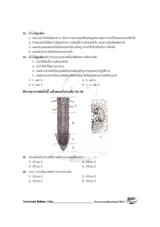 วิทยาศาสตร ชีววิทยา (166)___________________________ โครงการแบรนดซัมเมอรแคมป ปที่ 25
53. ขอใดไมถูกตอง
1) คนเมาสุรามักเดินไมตรงทาง เนื่องจากแอลกอฮอลมีผลตอศูนยควบคุมการทรงตัวในสมองสวนเซรีบรัม
2) ถาสมองสวนไฮโพทาลามัสถูกทําลาย จะมีผลใหการเตนของหัวใจ และความดันเลือดผิดปกติ
3) สมองสวนออลแฟกทอรีบัลบของปลามีขนาดใหญ ทําหนาที่เกี่ยวของกับการไดกลิ่น
4) สมองสวนทาลามัสจัดเปนสมองสวนหนา
54. ขอใดไมถูกตองเกี่ยวกับระบบประสาทอัตโนวัติชนิดพาราซิมพาเทติก
ก. นําคําสั่งยับยั้งการเตนของหัวใจ
ข. นําคําสั่งทําใหรูมานตาขยาย
ค. เซลลประสาทหลังไซแนปสหลั่งนอรเอพิเนฟรินมาควบคุมหนวยปฏิบัติงาน
ง. เซลลประสาทกอนไซแนปสหลั่งแอซิติลโคลีนมายับยั้งเซลลประสาทหลังไซแนปส
1) ก. และ ข. 2) ข. และ ค.
3) ค. และ ง. 4) ก., ข. และ ค.
พิจารณาภาพตอไปนี้ แลวตอบคําถามขอ 55-56
55. บริเวณใดเปนบริเวณที่มีการเพิ่มจํานวนเซลลใหแกราก
1) บริเวณ A 2) บริเวณ B
3) บริเวณ C 4) บริเวณ D
56. ภาพ ก ควรเปนภาคตัดขวางจากบริเวณใด
1) บริเวณ A 2) บริเวณ B
3) บริเวณ C 4) บริเวณ D
 