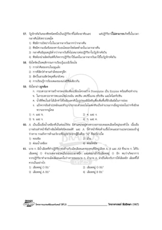 โครงการแบรนดซัมเมอรแคมป ปที่ 25 ___________________________ วิทยาศาสตร ชีววิทยา (167)
57. วัฏจักรคัลวินของพืชชนิดหนึ่งเปนปฏิกิริยาที่ไมตองอาศัยแสง แตปฏิกิริยานี้ไมสามารถเกิดขึ้นในเวลา
กลางคืนไดเพราะเหตุใด
1) พืชมีการเปดปากใบในเวลากลางวันมากกวากลางคืน
2) พืชมีความเขมขนของคารบอนไดออกไซดลดต่ําลงในเวลากลางคืน
3) กลางคืนมีอุณหภูมิต่ํากวากลางวันซึ่งไมเหมาะตอปฏิกิริยาในวัฏจักรคัลวิน
4) พืชตองนําผลิตภัณฑที่เกิดจากปฏิกิริยาใชแสงในเวลากลางวันมาใชในวัฏจักรคัลวิน
58. ขอใดจัดเปนพฤติกรรมการเรียนรูแบบมีเงื่อนไข
1) การจําศีลของกบในฤดูแลง
2) การที่สัตวทําตามคําสั่งของครูฝก
3) สัตวในสวนสัตวหยุดตื่นกลัวคน
4) การเรียนรูการรองเพลงของนกสปชีสเดียวกัน
59. ขอใดกลาวถูกตอง
ก. กระเพาะอาหารสรางกรดเกลือเพื่อเปลี่ยนโครงสราง Proenzyme เปน Enzyme พรอมที่จะทํางาน
ข. ในกระเพาะอาหารพบเอนไซมเรนนิน เพปซิน เพปซิโนเจน ทริปซิน และไคโมทริปซิน
ค. น้ําดีที่พบในลําไสเล็กทําใหไขมันแตกตัวในรูปของอิมัลชันเพื่อเพิ่มพื้นที่ผิวสัมผัสในการยอย
ง. แปงจากมันสําปะหลังและหัวบุกประกอบดวยอะไมโลเพกทินเปนจํานวนมากเมื่อถูกยอยในปากจึงมีรส
หวานจากกลูโคส
1) ก. และ ข. 2) ค. และ ง.
3) ข. และ ง. 4) ก. และ ค.
60. A เปนเนื้อเยื่อน้ําเหลืองที่เปนตอมไรทอ มีตําแหนงอยูตรงทรวงอกรอบหลอดเลือดใหญของหัวใจ เนื้อเยื่อ
บางสวนทําหนาที่สรางลิมโฟไซตชนิดเซลลที และ A นี้ทําหนาที่ตอตานเชื้อโรคและสารแปลกปลอมเขาสู
รางกาย รวมถึงการตานอวัยวะที่ปลูกถายจากผูอื่นดวย “A” คืออวัยวะใด
1) ทอนซิล 2) มาม
3) ตอมน้ําเหลือง 4) ตอมไทมัส
61. นาย ก. มีน้ําเลือดที่ทําปฏิกิริยาตอตานกับเม็ดเลือดแดงของคนที่มีหมูเลือด A, B และ AB ซึ่งนาย ก. ไดรับ
เลือดหมู O จํานวนหลายขวดเปนระยะเวลาหนึ่ง และตอมาเขารับเลือดหมู O อีก พบวาเกิดอาการ
จากปฏิกิริยาทําลายเม็ดเลือดแดงในรางกายของนาย ก. ถานาย ก. จําเปนตองรับการใหเลือดอีก เลือดที่ให
ควรเปนอยางไร
1) เลือดหมู O Rh- 2) เลือดหมู O Rh+
3) เลือดหมู A Rh+ 4) เลือดหมู B Rh-
 