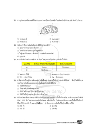 วิทยาศาสตร ชีววิทยา (168)___________________________ โครงการแบรนดซัมเมอรแคมป ปที่ 25
62. จากรูปแสดงออรแกเนลลที่เกิดกระบวนการหายใจระดับเซลล บริเวณใดเกิดวัฏจักรเครปส (Kreb’s Cycle)
1) หมายเลข 1 2) หมายเลข 2
3) หมายเลข 3 4) หมายเลข 4
63. ขอใดกลาวถึงความสัมพันธของสิ่งมีชีวิตในระบบนิเวศ
1) ฝูงปลาหางนกยูงในบอเลี้ยงปลา
2) ในกระปองน้ําอัดลมมีลูกน้ําอยูหลายตัว
3) ในตูปลามีปลาทอง 5 ตัว พืชน้ํา และหอยอีกหลายชนิด
4) ถูกทุกขอ
64. ความสัมพันธระหวางแบคทีเรีย A กับ B ในตารางเหมือนกับความสัมพันธในขอใด
แบคทีเรีย สารที่ตองการในการเจริญเติบโต สารที่สังเคราะหได
A Lysine Riboflavin
B Riboflavin -
1) ไลเคน - ตนไม 2) แหนแดง - Cyanobacteria
3) ปลา - แพลงกตอน 4) หนู - Leptospira
65. ถามีสารปนเปอนสูสิ่งแวดลอมและสารพิษนั้นสามารถสะสมในรางกายของสิ่งมีชีวิตได สิ่งมีชีวิตที่มีโอกาส
จะไดรับสารพิษนั้นไปสะสมในความเขมขนสูงที่สุดคือสิ่งมีชีวิตใด
1) สิ่งมีชีวิตที่เปนผูลา
2) สิ่งมีชีวิตที่บริโภคทั้งพืชและสัตว
3) สิ่งมีชีวิตที่เปนผูบริโภคลําดับในโซอาหาร
4) สิ่งมีชีวิตที่อยูบนสุดของพีระมิดทางนิเวศวิทยา
66. นักนิเวศวิทยาตองการหาความหนาแนนของประชากรนกกระจาบในพื้นที่แหงหนึ่ง เขาจับนกกระจาบในพื้นที่
นั้นมา 100 ตัว ใสหวงขานกเหลานั้นทั้งหมด แลวปลอยไป วันตอมาเขาจับนกกระจาบในพื้นที่นั้นอีกครั้ง
ไดนกที่มีหวงขา 20 ตัว และนกที่ไมมีหวงขา 80 ตัว นกกระจาบในพื้นที่นั้นนาจะมีจํานวนกี่ตัว
1) 200 ตัว 2) 250 ตัว
3) 400 ตัว 4) 500 ตัว
 