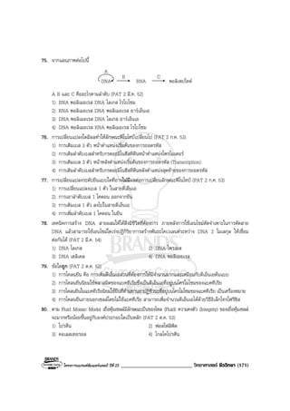 โครงการแบรนดซัมเมอรแคมป ปที่ 25 ___________________________ วิทยาศาสตร ชีววิทยา (171)
75. จากแผนภาพตอไปนี้
DNA RNA
B C
พอลิเพปไทด
A
A B และ C คืออะไรตามลําดับ (PAT 2 มี.ค. 52)
1) RNA พอลิเมอเรส DNA ไลเกส ไรโบโซม
2) RNA พอลิเมอเรส DNA พอลิเมอเรส อารเอ็นเอ
3) DNA พอลิเมอเรส DNA ไลเกส อารเอ็นเอ
4) DNA พอลิเมอเรส RNA พอลิเมอเรส ไรโบโซม
76. การเปลี่ยนแปลงใดมีผลทําใหลักษณะฟโนไทปเปลี่ยนไป (PAT 2 ก.ค. 53)
1) การเติมเบส 3 ตัว หนาตําแหนงเริ่มตนของการถอดรหัส
2) การเติมลําดับเบสสําหรับกรดอะมิโนฮีสทิดีนหนาตําแหนงโพรโมเตอร
3) การเติมเบส 3 ตัว หนาหลังตําแหนงเริ่มตนของการถอดรหัส (Transcription)
4) การเติมลําดับเบสสําหรับกรดอะมิโนฮีสทิดีนหลังตําแหนงสุดทายของการถอดรหัส
77. การเปลี่ยนแปลงระดับยีนแบบใดที่อาจไมมีผลตอการเปลี่ยนลักษณะฟโนไทป (PAT 2 ก.ค. 53)
1) การเปลี่ยนแปลงเบส 1 ตัว ในสายดีเอ็นเอ
2) การเอาลําดับเบส 1 โคดอน ออกจากยีน
3) การเติมเบส 1 ตัว ลงไปในสายดีเอ็นเอ
4) การเพิ่มลําดับเบส 1 โคดอน ในยีน
78. เทคนิคการสราง DNA สายผสมใหไดสิ่งมีชีวิตที่ตองการ ภายหลังการใชเอนไซมตัดจําเพาะในการตัดสาย
DNA แลวสามารถใชเอนไซมใดเรงปฏิกิริยาการสรางพันธะโคเวเลนตระหวาง DNA 2 โมเลกุล ใหเชื่อม
ตอกันได (PAT 2 มี.ค. 54)
1) DNA ไลเกส 2) DNA ไพรเมส
3) DNA เฮลิเคส 4) DNA พอลิเมอเรส
79. ขอใดถูก (PAT 2 ต.ค. 52)
1) การโคลนยีน คือ การเพิ่มดีเอ็นเอสวนที่ตองการใหมีจํานวนมากและเหมือนกับดีเอ็นเอตนแบบ
2) การโคลนยีนนิยมใชพลาสมิดของแบคทีเรียซึ่งเปนดีเอ็นเอที่อยูบนโครโมโซมของแบคทีเรีย
3) การโคลนยีนในแบคทีเรียนิยมใชยีนที่ตานทานยาปฏิชีวนะที่อยูบนโครโมโซมของแบคทีเรีย เปนเครื่องหมาย
4) การโคลนยีนภายนอกเซลลโดยไมใชแบคทีเรีย สามารถเพิ่มจํานวนดีเอ็นเอไดดวยวิธีอิเล็กโทรโฟรีซิส
80. ตาม Fluid Mosaic Model เยื่อหุมเซลลมีลักษณะเปนของไหล (Fluid) ความคงตัว (Integrity) ของเยื่อหุมเซลล
จะมากหรือนอยขึ้นอยูกับองคประกอบใดเปนหลัก (PAT 2 ต.ค. 53)
1) โปรตีน 2) ฟอสโฟลิพิด
3) คอเลสเทอรอล 4) ไกลโคโปรตีน
 