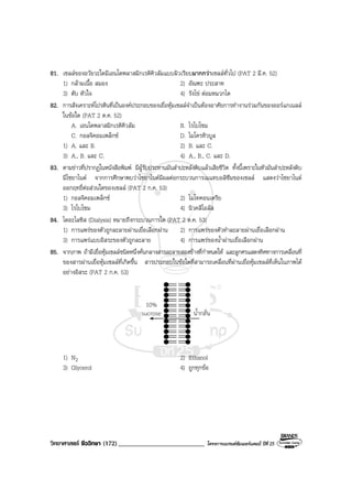 วิทยาศาสตร ชีววิทยา (172)___________________________ โครงการแบรนดซัมเมอรแคมป ปที่ 25
81. เซลลของอวัยวะใดมีเอนโดพลาสมิกเรติคิวลัมแบบผิวเรียบมากกวาเซลลทั่วไป (PAT 2 มี.ค. 52)
1) กลามเนื้อ สมอง 2) อัณฑะ ประสาท
3) ตับ หัวใจ 4) รังไข ตอมหมวกไต
82. การสังเคราะหโปรตีนที่เปนองคประกอบของเยื่อหุมเซลลจําเปนตองอาศัยการทํางานรวมกันของออรแกเนลล
ในขอใด (PAT 2 ต.ค. 52)
A. เอนโดพลาสมิกเรติคิวลัม B. ไรโบโซม
C. กอลจิคอมเพล็กซ D. ไมโครทิวบูล
1) A. และ B. 2) B. และ C.
3) A., B. และ C. 4) A., B., C. และ D.
83. ตามขาวที่ปรากฏในหนังสือพิมพ มีผูรับประทานมันสําปะหลังดิบแลวเสียชีวิต ทั้งนี้เพราะในหัวมันสําปะหลังดิบ
มีไซยาไนด จากการศึกษาพบวาไซยาไนดมีผลตอกระบวนการเมแทบอลิซึมของเซลล แสดงวาไซยาไนด
ออกฤทธิ์ตอสวนใดของเซลล (PAT 2 ก.ค. 53)
1) กอลจิคอมเพล็กซ 2) ไมโทคอนเดรีย
3) ไรโบโซม 4) นิวคลีโอลัส
84. ไดอะไลซิส (Dialysis) หมายถึงกระบวนการใด (PAT 2 ต.ค. 53)
1) การแพรของตัวถูกละลายผานเยื่อเลือกผาน 2) การแพรของตัวทําละลายผานเยื่อเลือกผาน
3) การแพรแบบอิสระของตัวถูกละลาย 4) การแพรของน้ําผานเยื่อเลือกผาน
85. จากภาพ ถามีเยื่อหุมเซลลชนิดหนึ่งคั่นกลางสารละลายสองขางที่กําหนดให และลูกศรแสดงทิศทางการเคลื่อนที่
ของสารผานเยื่อหุมเซลลที่เกิดขึ้น สารประกอบในขอใดที่สามารถเคลื่อนที่ผานเยื่อหุมเซลลที่เห็นในภาพได
อยางอิสระ (PAT 2 ก.ค. 53)
1) N2 2) Ethanol
3) Glycerol 4) ถูกทุกขอ
 