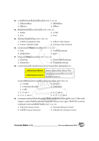 วิทยาศาสตร ชีววิทยา (174)___________________________ โครงการแบรนดซัมเมอรแคมป ปที่ 25
93. เถาวัลยที่พบในปาดิบชื้นจัดเปนไมในระดับใด (PAT 2 ก.ค. 52)
1) ไมเรือนยอดชั้นบน 2) ไมยืนตนชั้นบน
3) ไมชั้นกลาง 4) ไมชั้นลาง
94. พืชชนิดใดจัดเปนไมชั้นกลางในปาดิบชื้น (PAT 2 มี.ค. 52)
1) ตะเคียน 2) เถาวัลย
3) หวาย 4) จิกเขา
95. ขอใดเปนปาไมผลัดใบทั้งหมด (PAT 2 มี.ค. 53)
1) ปาเต็งรัง ปาเบญจพรรณ ปาทุง 2) ปาดิบเขา ปาทุง ปาสนเขา
3) ปาสนเขา ปาดิบแลง ปาหญา 4) ปาชายเลน ปาพรุ ปาชายหาด
96. ระบบนิเวศแบบใดที่ไมพบในประเทศไทย (PAT 2 ก.ค. 52)
1) ปาสน 2) ปาผลัดใบในเขตอบอุน
3) ทุงหญาสะวันนา 4) ทุนดรา
97. ไบโอมแบบใดที่ไมพบในประเทศไทย (PAT 2 ต.ค. 52)
1) ไบโอมปาสน 2) ไบโอมปาผลัดใบในเขตอบอุน
3) ไบโอมสะวันนา 4) ไบโอมทุงหญาเขตอบอุน
98. การสํารวจปาแหงหนึ่ง พบองคประกอบทางกายภาพและทางชีวภาพดังแสดงในตาราง
องคประกอบทางชีวภาพ ตนพลวง ตนมะขามปอม เห็ดเผาะ กิ้งกา
องคประกอบทางกายภาพ
อุณหภูมิสูงและแสงแดดจัดในเวลากลางวัน
ดินเปนดินรวนปนทราย
ระบบนิเวศที่มีลักษณะดังกลาวพบไดในภาคใดของประเทศไทย (PAT 2 มี.ค. 53)
A. ภาคเหนือ B. ภาคกลาง
C. ภาคตะวันออกเฉียงเหนือ D. ภาคตะวันออก
E. ภาคใต
1) A., B. และ C. 2) A., C. และ D.
3) A., B., C. และ D. 4) A., B., C., D. และ E.
99. ปานเทพและปานอัปสรเก็บตัวอยางน้ําและดินจากพื้นที่ปาแหงหนึ่งไปตรวจในหองปฏิบัติการ พบวา น้ํามีความเปน
กรดสูงมาก และพบวาดินมีปริมาณอินทรียสารสูงและมีสารประกอบ Pyrite อยูมาก พื้นที่ปาที่ปานเทพและ
ปานอัปสรทําการสํารวจเปนพื้นที่ปาในขอใด (PAT 2 ก.ค. 53)
1) ปาพรุ (Peat Swamp Forest) 2) ปาชายเลน (Mangrove Forest)
3) ปาดิบชื้น (Tropical Rainforest) 4) ปาดิบแลง (Dry Evergreen Forest)
 