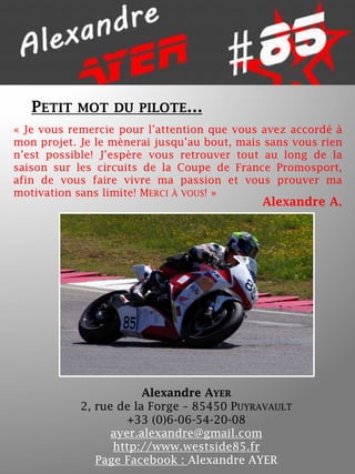 PETIT

MOT DU PILOTE…

« Je vous remercie pour l’attention que vous avez accordé à
mon projet. Je le mènerai jusqu’au bout, mais sans vous rien
n’est possible! J’espère vous retrouver tout au long de la
saison sur les circuits de la Coupe de France Promosport,
afin de vous faire vivre ma passion et vous prouver ma
motivation sans limite! MERCI À VOUS! »

Alexandre A.

Alexandre AYER
2, rue de la Forge – 85450 PUYRAVAULT
+33 (0)6-06-54-20-08
ayer.alexandre@gmail.com
http://www.westside85.fr
Page Facebook : Alexandre AYER

 