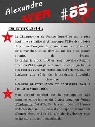 OBJECTIFS 2014 :
1

Le Championnat de France Superbike est le plus
haut niveau national et regroupe l’élite des pilotes
de vitesse Français. Le Championnat est constitué

de 6 manches, et se déroule sur les plus grands
circuits

de

France.

La catégorie Stock 1000 est une nouvelle catégorie
créée en 2013, qui permet aux pilotes de participer
aux courses avec des motos quasi d’origine, tout en

évoluant

aux

«

côtés

de

la

catégorie

Superbike

classique

».

L’OBJECTIF DE CETTE SAISON EST DE TERMINER DANS LE
TOP 10 EN STOCK 1000.

2

Mon

second

objectif

est

la

participation

aux

manches européennes du Championnat du Monde
d’Endurance (Bol d’Or, 24 Heures du Mans, 8 Heures
d’Oschersleben…) au sein d’une équipe permettant
d’entrer dans le Top 15, afin de développer mon
image sur un plan international.

 