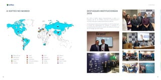 18 19
A SOFTEX
A SOFTEX NO MUNDO
Chile
China
Colômbia
Emirados Árabes
Espanha
México
Peru
Portugal
Reino Unido
Rússia
África do Sul
Alemanha
Argentina
Brasil
Canadá
EUA
França
Inglaterra
Israel
Líbano
DESTAQUES INSTITUCIONAIS
2019
Em 2019, a Softex seguiu impulsionando o setor e a
indústria de TIC no âmbito nacional e internacional e
contribuindo para o desenvolvimento do Brasil.
Os destaques institucionais da Softex em 2019 evidenciam
a missão da organização em ampliar a inovação e a
competitividade do setor brasileiro de software e serviços
de tecnologia da informação.
 