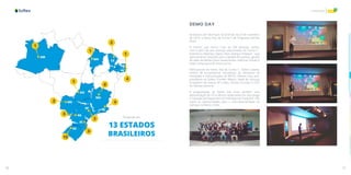 70 71
Inovação
CE
AM
MA
PBPB
PEPE
MG
GO
MS
SP
PR
RS
RJRJ
SCSC
1
1
2
1
4
1
8
4
3
3
4
4
10
CE
Presente em
13 ESTADOS
BRASILEIROS
DEMO DAY
Aconteceu em São Paulo na tarde do dia 27 de novembro
de 2019, o Demo Day da Turma 5 do Programa StartUp
Brasil.
O evento, que reuniu mais de 250 pessoas, contou
com o pitch de seis startups selecionadas da Turma 5 -
Autenticco, Meerkat, Saipos, Wari, Zeeng e iTeleport – que
apresentaram soluções para a gestão de eventos, gestão
de apps de delivery para restaurantes, vivências virtuais e
visão computacional, entre outras.
Participaram do Demo Day da Turma 5 Otávio Caixeta,
diretor de Ecossistemas Inovadores da Secretaria de
Inovações e Comunicações do MCTIC; Diônes Lima, vice-
presidente da Softex; Franklin Ribeiro, Head de Startups
Ecosystem da Investe SP e Marc Penzel, Founder e COO
do Startup Genome.
A programação do Demo Day inclui também uma
apresentação de Chris Moore, especialista em tecnologia
e inovação do Department of International Trade (DIT-UK),
sobre as oportunidades para a internacionalização de
startups no Reino Unido.
 