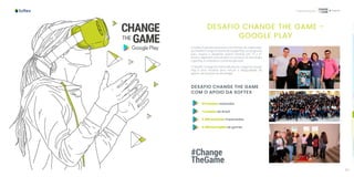 116 117
Capacitação
DESAFIO CHANGE THE GAME -
GOOGLE PLAY
A Softex é parceira executora nos eventos de mobilização
do Desafio Change the Game do Google Play, um programa
para inspirar e despertar jovens meninas (de 15 a 21
anos) a seguirem uma carreira no universo da tecnologia
e gaming, e empoderar a próxima geração.
O Desafio Change the Game (Mudando o Jogo) do Google
Play é uma iniciativa para reduzir a desigualdade de
gênero na indústria da tecnologia.
DESAFIO CHANGE THE GAME
COM O APOIO DA SOFTEX
31 eventos realizados️
7 estados do Brasil
3.290 meninas impactadas
3.100 inscrições de games
#Change
TheGame
 