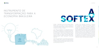 10 11
A SOFTEX
I NST RU MENTO DE
T RAN S FO RMAÇÃO PARA A
EC O N OMIA BRA SILEIRA
A Softex - Organização Social Civil de Interesse Público
(OSCIP) atua há 24 anos em prol do fomento da
Transformação Digital Brasileira, criando, promovendo e
executando iniciativas no âmbito nacional e internacional
nas áreas de tecnologia e inovação.
Com sede em Brasília/DF e em Manaus/AM, possui 6
Áreas, 21 Agentes Regionais, 34 Instituições de Ciência e
Tecnologia e 19 Aceleradoras no portfólio. Beneficia mais
de 5 mil startups e mais de 6 mil empresas em todo o
território brasileiro. Atua em todos os estados do Brasil
e em 20 países nos setores Industrial, Agronegócio,
Comércio e Serviços e Logística nas verticais Gás e Óleo,
Telecomunicações, Saúde, Aeroespacial, Automotivo,
Segurança.
Intermediou mais de R$ 3,1 bi em projetos para empresas
junto ao BNDES (Banco Nacional de Desenvolvimento
Econômico e Social). Já capacitou mais de 420 mil pessoas.
O Projeto Setorial gerido pela Softex contribui com 41%
das exportações do setor de TI.
Coordena dois Programas Prioritários, o Programa
para Promoção da Excelência do Software Brasileiro
do Ministério da Ciência, Tecnologia, Inovações e
Comunicações, e o Programa de Empreendedorismo
Inovador da SUFRAMA do Ministério da Economia.
Em 2019, gerenciou mais de R$ 75 mi em projetos de
empreendedorismo de instituições privadas, do Governo
Federal, Governos Estaduais e Municipais. Entraram para
portfólio da Softex 8 novos projetos, foram realizadas
mais de 450 horas de mentoria, 68 webinars, 164 eventos
em todo o Brasil e 8 internacionais, impactando cerca de
19 mil pessoas. Foram recebidas mais de 6 mil inscrições
nos editais do ano e produziu 12 estudos de mercado e
análises setoriais que obtiveram mais de 4.500 downloads
e identificou mais de 1.500 demandas tecnológicas.
 