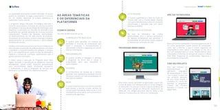 123
Capacitação
122
e a quantidade de posições a serem ofertadas. Os alunos
podem se candidatar às vagas, preenchendo o currículo
em um modelo disponível na própria plataforma e
publicando-o para consulta.
O programa integra Educação Tecnológica, Mercado e
Governo, promovendo a formação de recursos humanos
em software e serviços de tecnologia da informação, para
despertar o jovem para um mercado em ascensão e que
atualmente tem grande demanda de recursos humanos
especializados. Também são ofertadas oportunidades
de desenvolvimento de soft skills (escola de profissão,
simuladores de entrevistas, primeiro emprego, projetos),
desenvolvimento da primeira empresa e oportunidades
de bolsas de estudos.
A Softex como instituição parceira do Governo Federal e do
setor privado na execução de políticas públicas com vistas
a fortalecer a indústria brasileira de software e serviços
de TI, com experiência em ações na área de educação a
distância e presencial, contribuiu sobremaneira para a
gestão executiva do projeto.
A Softex realiza a execução do Programa Brasil Mais
Digital, incluindo a manutenção da plataforma Learning
Management System (LMS), disponível gratuitamente
para relacionamento digital, envolvendo estudantes
e profissionais, e para a integração de serviços que
permitam o cumprimento dos objetivos propostos.
AS ÁREAS TEMÁTICAS
E OS DIFERENCIAIS DA
PLATAFORMA
COMECE AGORA
São mais de 800 horas de cursos.
CONHEÇA A TECNOLOGIA
O usuário pode aprender um conjunto de
atividades e recursos da computação que
visam a produção, o armazenamento, a
transmissão, o acesso, a segurança e o uso de
diversas informações.
PROGRAMAÇÃO
O usuário escolhe a linguagem e aprende
a programar de forma fácil e rápida. A
programação abre seus horizontes e
oportunidades.
IDIOMAS
O conhecimento de idiomas faz o cérebro
aprender mais rapidamente qualquer área de
interesse, e ajuda a ter mais possibilidades no
mercado de trabalho.
REDE
O usuário entende como ocorrem as conexões
para acessar a internet, e-mails, serviços de
comunicação instantânea, redes sociais, e uma
infinidade de outros temas como protocolos e
requisitos de segurança.
IOT E NUVEM
O usuário experimenta a ideia da fusão do
“mundo real” com o “mundo digital”, fazendo
com que o indivíduo possa estar em constante
comunicação e interação, seja com outras
pessoas ou objetos.
TECNOLOGIA ACESSÍVEL
Na área da informática são criadas
oportunidades para a carreira profissional,
há diversas ferramentas que permitem a
acessibilidade de deficientes visuais, auditivos
e motores aos conteúdos da rede.
PROGRAME BRINCANDO
Área onde crianças aprendem programação a partir dos
6 anos de idade. Com destaque para os cursos: Designer
de Minecraft: Crie animais e outras criaturas de Minecraft
em sua própria versão do Minecraft; Aventureiro de
Minecraft: Use códigos para levar Alex ou Steve a uma
aventura; Fundamentos de Ciência da Computação.
ABC DA TECNOLOGIA
Área que fornece habilidades e conceitos genéricos de TI.
Os cursos apresentam noções básicas de computador,
como usar a internet, o que é nuvem, segurança de
informações e como aplicar a tecnologia no seu dia a
dia. Com destaque para os cursos: Noções básicas sobre
computador; A Internet, os serviços de nuvem e a World
Wide Web; Programas de produtividade; Segurança e
privacidade do computador.
CRIE SEU PROJETO
Área que introduz ao
desenvolvimento de
aplicativos, linguagens
de programação e como
criar o passo a passo do
seu primeiro aplicativo
de uma forma simples e
inovadora. Os cursos são
Aprenda a programar;
Criando seu Primeiro
Aplicativo e Criando sua
página Web.
 