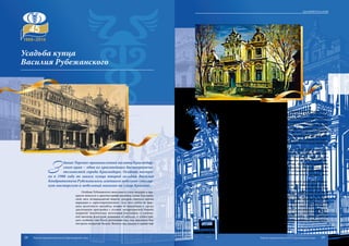 З
дание Торгово-промышленной палаты Краснодар-
ского края – одна из красивейших достопримеча-
тельностей города Краснодара. Особняк постро-
ен в 1908 году по заказу купца второй гильдии Василия
Кондратьевича Рубежанского, имевшего мебельно-столяр-
ную мастерскую и мебельный магазин на улице Красной..
Особняк Рубежанского выполнен в стиле модерна и пре-
красно вписался в архитектурный ансамбль улицы Борзиков-
ской, весь четырнадцатый квартал которой считался весьма
нарядным и «аристократическим». Для того, чтобы не нару-
шать целостность ансамбля, хозяин не поскупился и сделал
двухэтажную пристройку с угловой четырехскатной башней,
покрытой чешуйчатыми железными пластинами и увенчан-
ной высоким флюгером, кованным из металла. А чтобы при-
дать особняку еще более роскошный вид, над крыльцом был
построен открытый балкон. Вензель над входом в здание еще
Усадьба купца
Василия Рубежанского
хранит монограмму его бывшего владельца Василия Кондратьевича Рубежанского.
Свой первый дом В.К. Рубежанский построил ещё в конце ХIХ века на отцов-
ском подворье, на углу улиц Пашковской и Рашпилевской. Этот дом стоит и поныне,
в нём у В.К. Рубежанского располагались мебельно-столярная мастерская и магазин.
В 1908 году В.К. Рубежанский приобретает участок под строительство в пре-
стижном 14-м квартале города по адресу ул. Борзиковская, 6 и начинает строитель-
ство особняка, в котором предполагает долго и счастливо жить с красавицей-женой
и детьми. Вполне вероятно, что особняк строил известный екатеринодарский архи-
тектор Г.В. Никитин, сосед В.К. Рубежанского. Строительство особняка на Борзи-
ковской, 6 было закончено к 1910 году, и семья Рубежанских благополучно въехала в
своё новое семейное гнездо.
Казалось бы ничего, даже начавшаяся в 1914 году Первая мировая война, не
предвещало конца счастливой жизни семьи Рубежанских, но человек может толь-
ко предполагать. Октябрьский переворот 1917 года и Гражданская война внесли в
русскую жизнь свои суровые коррективы. Первое несчастье постигла Василия Кон-
дратьевича, когда от тифа скончалась его любимая сестра, примадонна московской
оперетты Феоктиста Вышинская, бежавшая от большевиков в Екатеринодар в 1918
году. 17 марта 1920 года в Екатеринодар вошли части 9-й Красной Армии Иеронима
Уборевича, в городе окончательно установилась Советская власть. Большая часть
имущества Рубежанских была национализирована.
Когда в начале августа на Кубань высадился врангелевский десант под командо-
ваниемгенералаС.Улагая,чекистывзяливзаложникимногихбывшихименитыхека-
теринодарский горожан: дворян, купцов, офицеров. В ночь с 5-го на 6-е августа 1920
года большая часть заложников без суда и следствия была расстреляна. В их числе
был и Василий Кондратьевич Рубежанский. После октябрьской революции особняк
был национализирован. В течение длительного времени здание переходило от одних
хозяев к другим. В 1996 году дом Рубежанского отреставрировали. В ходе проведения
работ были выявлены скрытые под поздними окрасами масляные росписи в зале и
вестибюле купеческого особняка. Специалисты выполнили реставрацию живописи.
Глубоко символично, что организация, по своим задачам способствующая раз-
витию торговли и предпринимательства на Кубани расположена в доме одного из
самых известных и удачливых екатеринодарских предпринимателей Василия Кон-
дратьевича Рубежанского.
29Торгово-промышленная палата Краснодарского края28 Торгово-промышленная палата Краснодарского края
Здания палаты
 