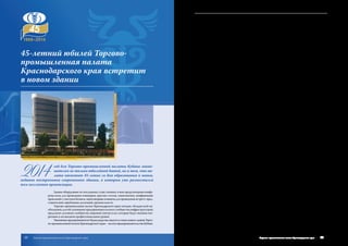 2014
год для Торгово-промышленной палаты Кубани знаме-
нателен не только юбилейной датой, но и тем, что па-
лата отметит 45-летие со дня образования в новом,
недавно построенном современном здании, в  котором уже разместился
весь коллектив организации.
Здание оборудовано по последнему слову техники, в нем предусмотрены конфе-
ренц-залы для проведения семинаров, круглых столов, симпозиумов, конференций,
правлений с участием бизнеса, переговорные комнаты для проведения встреч с пред-
ставителями зарубежных делегаций, органов власти.
Торгово-промышленная палата Краснодарского края сегодня, обладая всей не-
обходимой для обслуживания предпринимательского сообщества инфраструктурой,
предлагает деловому сообществу широкий спектр услуг, которые будут оказаны опе-
ративно и на высоком профессиональном уровне.
Уважаемыепредприниматели!БудемрадывасвидетьвстенахновогозданияТорго-
во-промышленной палаты Краснодарского края – оплота предпринимательства Кубани.
45-летний юбилей Торгово-
промышленная палата
Краснодарского края встретит
в новом здании
31Торгово-промышленная палата Краснодарского края30 Торгово-промышленная палата Краснодарского края
 