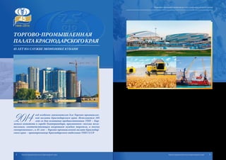 Торгово-промышленная
палатаКраснодарскогокрая
45 лет на службе экономике Кубани
2014
год особенно знаменателен для Торгово-промышлен-
ной палаты Краснодарского края. Исполняется 105
лет со дня основания предшественника ТПП – Бир-
жевого комитета в городе Екатеринодаре, признанного «весьма жела-
тельным, соответствующим назревшим нуждам торговли, а посему
своевременным», и 45 лет – Торгово-промышленной палате Краснодар-
ского края – правопреемнице Краснодарского отделения ТПП СССР.
Сложен и тяжел путь, который прошли кубанские предприниматели, не-
просто и неоднозначно складывалась судьба первопроходцев-предпринимате-
лей, ассоциаций и объединений, возникавших для объединения и выражения
их общих интересов.
Сегодня Наследницей накопленного годами опыта и создававшихся де-
сятилетиями традиций выступает Торгово-промышленная палата Краснодар-
ского края. Она является негосударственной некоммерческой организацией,
объединяющей кубанских предпринимателей в целях содействия бурному
развитию предпринимательства и экономики Краснодарского края в целом.
Сегодня Торгово-промышленная палата Кубани – это центр, аккумулиру-
ющий мнения и идеи предпринимательства, а также голос, вещающий от его
имени и отстаивающий интересы малого, среднего и крупного бизнеса. Этот
центр охватывает своей деятельностью практически всю территорию Кубани.
Знаменательные даты истории, особенно юбилейные, заставляют огля-
нуться назад, посмотреть в прошлое, обратиться к истокам, началу начал,
чтобы вспомнить славные моменты зарождения и становления общественных
организаций и объединений, радеющих за экономическое процветание и вели-
чие своей страны – России.
2 3Торгово-промышленная палата Краснодарского края Торгово-промышленная палата Краснодарского края
Торгово-промышленная палата Краснодарского края
 